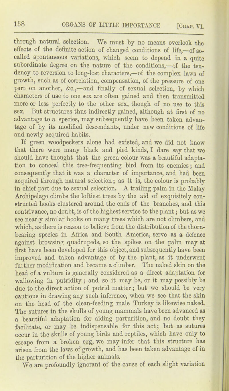 through natural selection. We must by no means overlook tho effects of the definite action of changed conditions of life,—of so- called spontaneous variations, which seem to depend in a quite subordinate degree on the nature of the conditions,—of the ten- dency to reversion to long-lost characters,—of the complex laws of growth, such as of correlation, compensation, of the pressure of one part on another, &c.,—and finally of sexual selection, by which characters of use to one sex are often gained and then transmitted more or less perfectly to the other sex, though of no use to this sex. But structures thus indirectly gained, although at first of no advantage to a species, may subsequently have been taken advan- tage of by its modified descendants, under new conditions of life and newly acquired habits. If green woodpeckers alone had existed, and we did not know that there were many black and pied kinds, I dare say that we should have thought that the green colour was a beautiful adapta- tion to conceal this tree-frequenting bird from its enemies; and consequently that it was a character of importance, and had been acquired through natural selection; as it is, the colour is probably in chief part due to sexual selection. A trailing palm in the Malay Archipelago climbs the loftiest trees by the aid of exquisitely con- structed hooks clustered around the ends of the branches, and this contrivance, no doubt, is of the highest service to the plant; but as we see nearly similar hooks on many trees which are not climbers, and which, as there is reason to believe from the distribution of the thorn- bearing species in Africa and South America, serve as a defence against browsing quadrupeds, so the spikes on the palm may at first have been developed for this object, and subsequently have been improved and taken advantage of by the plant, as it underwent further modification and became a climber. The naked skin on the head of a vulture is generally considered as a direct adaptation for wallowing in putridity ; and so it may be, or it may possibly be due to the direct action of putrid matter ; but we should be very cautious in drawing any such inference, when we see that the skin on the head of the clean-feeding male Turkey is likewise naked. The sutures in the skulls of young mammals have been advanced as a beautiful adaptation for aiding parturition, and no doubt they facilitate, or may be indispensable for this act; but as sutures occur in the skulls of young birds and reptiles, which have only to escape from a broken egg, we may infer that this structure has arisen from the laws of growth, and lias been taken advantage of in the parturition of the higher animals. Wc are profoundly ignorani of the cause of each slight variation