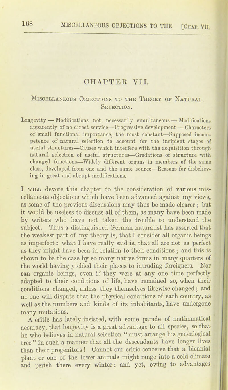 CHAPTER VII. Miscellaneous Objections to the Theory of Natural Selection. Longevity — Modifications not necessarily simultaneous — Modifications apparently of no direct service—Progressive development — Characters of small functional importance, the most constant—Supposed incom- petence of natural selection to account for the incipient stages of useful structures—Causes which interfere with the acquisition through natural selection of useful structures—Gradations of structure with changed functions—Widely different organs in members of the same class, developed from one and the same source—Reasons for disbeliev- ing in great and abrupt modifications. I will devote this chapter to the consideration of various mis- cellaneous objections which have been advanced against my views, as some of the previous discussions may thus he made clearer ; hut it would be useless to discuss all of them, as many have been made by writers who have not taken the trouble to understand the subject. Thus a distinguished German naturalist has asserted that the weakest part of my theory is, that I consider all organic beings as imperfect: what I have really said is, that all are not as perfect as they might have been in relation to their conditions ; and this is shown to be the case by so many native forms in many quarters of the world having yielded their places to intruding foreigners. Nor can organic beings, even if they were at any one time perfectly adapted to their conditions of life, have remained so, when their conditions changed, unless they themselves likewise changed; and no one will dispute that the physical conditions of each country, as well as the numbers and kinds of its inhabitants, have undergone many mutations. A critic has lately insisted, with some parade of mathematical accuracy, that longevity is a great advantage to all species, so that he who believes in natural selection “ must arrange his genealogical tree ” in such a manner that all the descendants have longer lives than their progenitors ! Cannot our critic conceive that a biennial plant or one of the lower animals might range into a cold climate and perish there every winter; and yet, owing to advantages