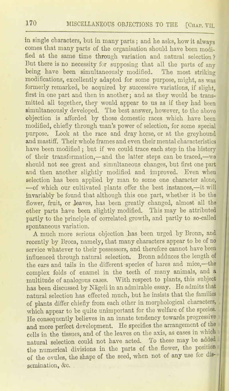 in single characters, but in many parts ; and be asks, bow it always comes that many parts of the organisation should have been modi- fied at the same time through variation and natural selection? But there is no necessity for supposing that all the parts of any being have been simultaneously modified. The most striking modifications, excellently adapted for some purpose, might, as was formerly remarked, be acquired by successive variations, if slight, first in one part and then in another; and as they woidd be trans- mitted all together, they would appear to us as if they had been simultaneously developed. The best answer, however, to the above objection is afforded by those domestic races which have been modified, chiefly through man’s power of selection, for some special purpose. Look at the race and dray horse, or at the greyhound and mastiff. Their whole frames and even their mental characteristics have been modified ; but if we could trace each step in the history of their transformation,—and the latter steps can be traced,—we should not see great and simultaneous changes, but first one part and then another slightly modified and improved. Even when selection has been applied by man to some one character alone, —of which our cultivated plants offer the best instances,—it will invariably be found that although this one part, whether it be the flower, fruit, or .leaves, has been greatly changed, almost all the other parts have been slightly modified. This may be attributed partly to the principle of correlated growth, and partly to so-called spontaneous variation. A much more serious objection has been urged by Bronn, and recently by Broca, namely, that many characters appear to be of no service whatever to their possessors, and therefore cannot have been influenced through natural selection. Bronn adduces the length of the ears and tails in the different species of hares and mice,—the complex folds of enamel in the teeth of many animals, and a multitude of analogous cases. With respect to plants, this subject has been discussed by Nageli in an admirable essay. He admits that natural selection has effected much, but he insists that the families of plants differ chiefly from each other in morphological characters, which appear to be quite unimportant for the welfare of the species. He consequently believes in an innate tendency towards progressive and more perfect development. He specifies the arrangement of the cells in the tissues, and of the leaves on the axis, as cases in which natural selection could not have acted. To these may be added the numerical divisions in the parts of tho flower, the position of the ovules, the shape of the seed, when not of any use for dis- semination, &c.