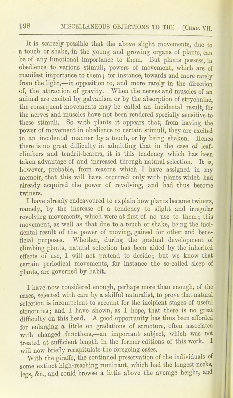 It is scarcely possible that the above slight movements, due to a touch or shake, in the young and growing organs of plants, can be of any functional importance to them. But plants possess, in obedience to various stimuli, powers of movement, which are of manifest importance to them; for instance, towards and more rarely from the light,—in opposition to, and more rarely in the direction of, the attraction of gravity. When the nerves and muscles of an animal are excited by galvanism or by the absorption of strychnine, the consequent movements may be called an incidental result, for the nerves and muscles have not been rendered specially sensitive to these stimuli. So with plants it appears that, from having the power of movement in obedience to certain stimuli, they are excited in an incidental manner by a touch, or by being shaken. Hence there is no great difficulty in admitting that in the case of leaf- climbers and tendril-bearers, it is this tendency which has been taken advantage of and increased through natural selection. It is, however, probable, from reasons which I have assigned in my memoir, that this will have occurred only with plants which had already acquired the power of revolving, and had thus become twiners. I have already endeavoured to explain how plants became twiners, namely, by the increase of a tendency to slight and irregular revolving movements, which were at first of no use to them; this movement, as well as that due to a touch or shake, being the inci- dental result of the power of moving, gained for other and bene- ficial purposes. Whether, during the gradual development of climbing plants, natural selection has been aided by the inherited effects of use, I will not pretend to decide; but we know that certain periodical movements, for instance the so-called sleep of plants, are governed by habit. I have now considered enough, perhaps more than enough, of the cases, selected with care by a skilful naturalist, to prove that natural selection is incompetent to account for the incipient stages of useful structures; and I have shown, as I hope, that there is no great difficulty on this head. A good opportunity has thus been afforded for enlarging a little on gradations of structure, often associated with changed functions,—an important subject, which was not treated at sufficient length in the former editions of this work. I will now briefly recapitulate the foregoing cases. With the giraffe, the continued preservation of the individuals of some extinct high-reaching ruminant, which had the longest necks, legs, &c., and could browse a little above the average height, and