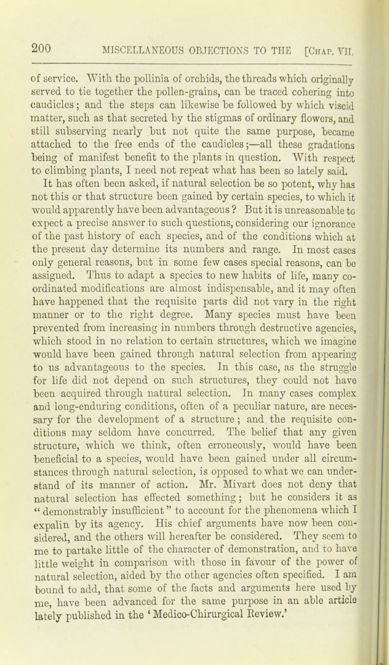 of service. With the pollinia of orchids, the threads which originally served to tie together the pollen-grains, can he traced cohering into caudicles; and the steps can likewise he followed by which viscid matter, such as that secreted hy the stigmas of ordinary flowers, and still subserving nearly but not quite the same purpose, became attached to the free ends of the caudicles;—all these gradations being of manifest benefit to the plants in question. With respect to climbing plants, I need not repeat what has been so lately said. It has often been asked, if natural selection be so potent, why has not this or that structure been gained by certain species, to which it ■would apparently have been advantageous ? But it is unreasonable to expect a precise answer to such questions, considering our ignorance of the past history of each species, and of the conditions which at the present day determine its numbers and range. In most cases only general reasons, but in some few cases special reasons, can be assigned. Thus to adapt a species to new habits of life, many co- ordinated modifications are almost indispensable, and it may often have happened that the requisite parts did not vary in the right manner or to the right degree. Many species must have been prevented from increasing in numbers through destructive agencies, which stood in no relation to certain structures, which we imagine would have been gained through natural selection from appearing to us advantageous to the species. In this case, as the struggle for life did not depend on such structures, they could not have been acquired through natural selection. In many cases complex and long-enduring conditions, often of a peculiar nature, are neces- sary for the development of a structure; and the requisite con- ditions may seldom have concurred. The belief that any given structure, which we think, often erroneously, would have been beneficial to a species, would have been gained under all circum- stances through natural selection, is opposed to what we can under- stand of its manner of action. Mr. Mivart does not deny that natural selection has effected something; but he considers it as “ demonstrably insufficient ” to account for the phenomena which I expalin by its agency. His chief arguments have now been con- sidered, and the others will hereafter be considered. They seem to me to partake little of the character of demonstration, and to have little weight in comparison with those in favour of the power of natural selection, aided by the other agencies often specified. I am bound to add, that some of the facts and arguments here used by me, have been advanced for the same purpose in an able article lately published in the ‘ Medico-Chirurgical Review.’