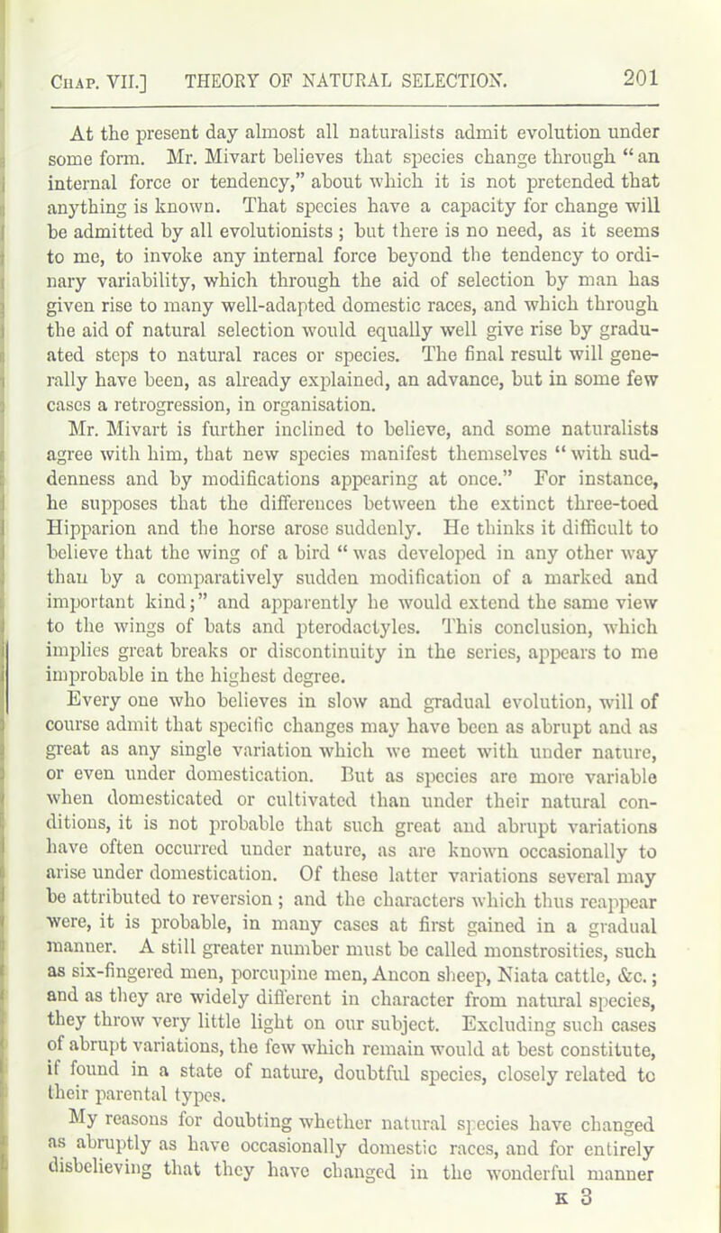 At the present day almost all naturalists admit evolution under some form. Mr. Mivart believes that species change through “ an internal force or tendency,” about which it is not pretended that anything is known. That species have a capacity for change will be admitted by all evolutionists ; but there is no need, as it seems to me, to invoke any internal force beyond the tendency to ordi- nary variability, which through the aid of selection by man has given rise to many well-adapted domestic races, and which through the aid of natural selection would equally well give rise by gradu- ated steps to natural races or species. The final result will gene- rally have been, as already explained, an advance, but in some few cases a retrogression, in organisation. Mr. Mivart is further inclined to believe, and some naturalists agree with him, that new species manifest themselves “ with sud- denness and by modifications appearing at once.” For instance, he supposes that the differences between the extinct three-toed Hipparion and the horse arose suddenly. He thinks it difficult to believe that the wing of a bird “ was developed in any other way than by a comparatively sudden modification of a marked and important kind;” and apparently he would extend the same view to the wings of bats and pterodaclyles. This conclusion, which implies great breaks or discontinuity in the series, appears to me improbable in the highest degree. Every one who believes in slow and gradual evolution, will of course admit that specific changes may have been as abrupt and as great as any single variation which we meet with under nature, or even under domestication. But as species arc more variable when domesticated or cultivated than under their natural con- ditions, it is not probable that such great and abrupt variations have often occurred under nature, as are known occasionally to arise under domestication. Of these latter variations several may be attributed to reversion ; and the characters which thus reappear were, it is probable, in many cases at first gained in a gradual manner. A still greater number must be called monstrosities, such as six-fingered men, porcupine men, Ancon sheep, Niata cattle, &c.; and as they are widely diflerent in character from natural species, they throw very little light on our subject. Excluding such cases of abrupt variations, the few which remain would at best constitute, if found in a state of nature, doubtful species, closely related to their parental types. My reasons for doubting whether natural species have changed as abruptly as have occasionally domestic races, and for entirely disbelieving that they have changed in the wonderful manner