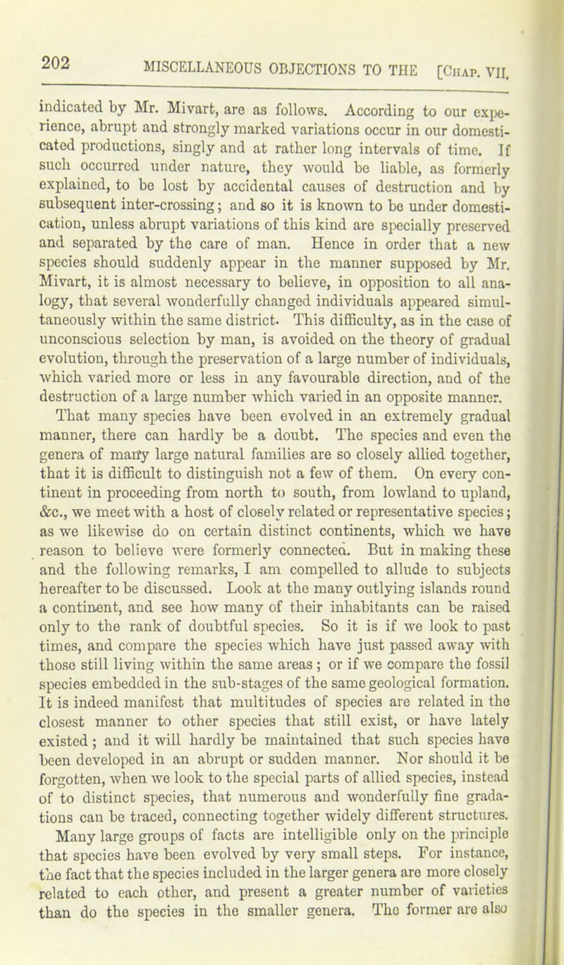 indicated by Mr. Mivart, are as follows. According to our expe- rience, abrupt and strongly marked variations occur in our domesti- cated productions, singly and at rather long intervals of time. If such occurred under nature, they would be liable, as formerly explained, to be lost by accidental causes of destruction and by subsequent inter-crossing; and so it is known to be under domesti- cation, unless abrupt variations of this kind are specially preserved and separated by the care of man. Hence in order that a new species should suddenly appear in the manner supposed by Mr. Mivart, it is almost necessary to believe, in opposition to all ana- logy, that several wonderfully changed individuals appeared simul- taneously within the same district. This difficulty, as in the case of unconscious selection by man, is avoided on the theory of gradual evolution, through the preservation of a large number of individuals, which varied more or less in any favourable direction, and of the destruction of a large number which varied in an opposite manner. That many species have been evolved in an extremely gradual manner, there can hardly be a doubt. The species and even the genera of man'y large natural families are so closely allied together, that it is difficult to distinguish not a few of them. On every con- tinent in proceeding from north to south, from lowland to upland, &c., we meet with a host of closely related or representative species; as we likewise do on certain distinct continents, which we have reason to believe were formerly connected. But in making these and the following remarks, I am compelled to allude to subjects hereafter to be discussed. Look at the many outlying islands round a continent, and see how many of their inhabitants can be raised only to the rank of doubtful species. So it is if we look to past times, and compare the species which have just passed away with those still living within the same areas ; or if we compare the fossil species embedded in the sub-stages of the same geological formation. It is indeed manifest that multitudes of species are related in the closest manner to other species that still exist, or have lately existed; and it will hardly be maintained that such species have been developed in an abrupt or sudden manner. Nor should it be forgotten, when we look to the special parts of allied species, instead of to distinct species, that numerous and wonderfully fine grada- tions can be traced, connecting together widely different structures. Many large groups of facts are intelligible only on the principle that species have been evolved by very small steps. For instance, the fact that the species included in the larger genera are more closely related to each other, and present a greater number of varieties than do the species in the smaller genera. The former are also