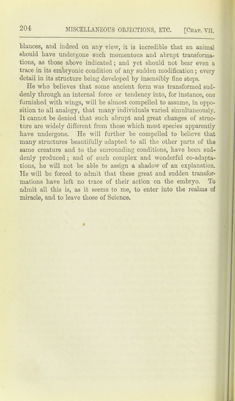 blances, and indeed on any view, it is incredible that an animal should have undergone such momentous and abrupt transforma- tions, as those above indicated; and yet should not bear even a trace in its embryonic condition of any sudden modification; every detail in its structure being developed by insensibly fine steps. He who believes that some ancient form was transformed sud- denly through an internal force or tendency into, for instance, one furnished with wings, will be almost compelled to assume, in oppo- sition to all analogy, that many individuals varied simultaneously. It cannot be denied that such abrupt and great changes of struc- ture are widely different from those which most species apparently have undergone. He will further be compelled to believe that many structures beautifully adapted to all the other parts of the same creature and to the surrounding conditions, have been sud- denly produced; and of such complex and wonderful co-adapta- tions, he will not be able to assign a shadow of an explanation. He will be forced to admit that these great and sudden transfor- mations have left no trace of their action on the embryo. To admit all this is, as it seems to me, to enter into the realms of miracle, and to leave those of Science.