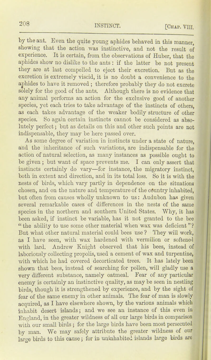 [Chap. VIII, by the ant. Even the quite young aphides behaved in this manner, showing that the action was instinctive, and not the result of experience. It is certain, from the observations of Huber, that the aphides show no dislike to the ants : if the latter be not present they are at last compelled to eject their excretion. But as the excretion is extremely viscid, it is no doubt a convenience to the aphides to have it removed; therefore probably they do not excrete solely for the good of the ants. Although there is no evidence that any animal performs an action for the exclusive good of another species, yet each tries to take advantage of the instincts of others, as each takes advantage of the weaker bodily structure of other species. So again certain instincts cannot be considered as abso- lutely perfect; but as details on this and other such points are not indispensable, they may be here passed over. As some degree of variation in instincts under a state of nature, and the inheritance of such variations, are indispensable for the action of natural selection, as many instances as possible ought to be given ; but want of space prevents me. I can only assert that instincts certainly do vary—for instance, the migratory instinct, both in extent and direction, and in its total loss. So it is with the nests of birds, which vary partly in dependence on the situations chosen, and on the nature and temperature of the country inhabited, but often from causes wholly unknown to us: Audubon has given several remarkable cases of differences in the nests of the same species in the northern and southern United States. Why, it has been asked, if instinct be variable, has it not granted to the bee “ the ability to use some other material when wax was deficient ” ? But what other natural material could bees use ? They will work, as I have seen, with wax hardened with vermilion or softened with lard. Andrew Knight observed that his bees, instead of laboriously collecting propolis, used a cement of wax and turpentine, with which he had covered decorticated trees. It has lately been shown that bees, instead of searching for pollen, will gladly use a very different substance, namely oatmeal. Fear of any particular enemy is certainly an instinctive quality, as may be seen in nestling birds, though it is strengthened by experience, and by the sight of fear of the same enemy in other animals. The fear of man is slowly acquired, as I have elsewhere shown, by the various animals which inhabit desert islands; and we see an instance of this even in England, in the greater wildness of all our large birds in comparison with our small birds ; for the large birds have been most persecuted by man. We may safely attribute the greater wildness of our large birds to this cause; for in uninhabited islands large birds are