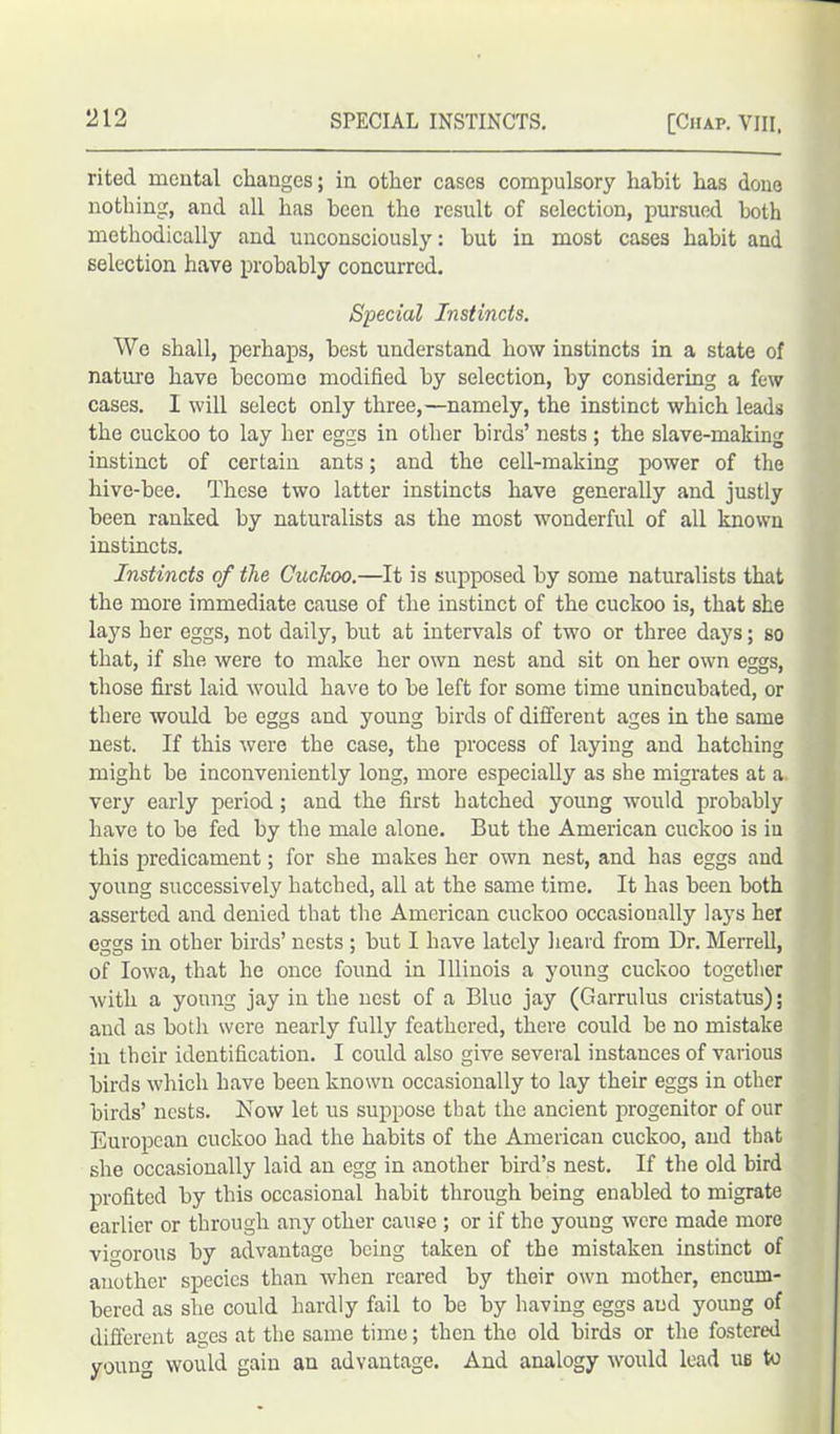 rited mental changes; in other cases compulsory habit has done nothing, and all has been the result of selection, pursued both methodically and unconsciously: but in most cases habit and selection have probably concurred. Special Instincts. We shall, perhaps, best understand how instincts in a state of nature have become modified by selection, by considering a few cases. I will select only three,—namely, the instinct which leads the cuckoo to lay her eggs in other birds’ nests ; the slave-making instinct of certain ants; and the cell-making power of the hive-bee. These two latter instincts have generally and justly been ranked by naturalists as the most wonderful of all known instincts. Instincts of the Cuckoo.—It is supposed by some naturalists that the more immediate cause of the instinct of the cuckoo is, that she lays her eggs, not daily, but at intervals of two or three days; so that, if she were to make her own nest and sit on her own eggs, those first laid would have to be left for some time unincubated, or there would be eggs and young birds of different ages in the same nest. If this were the case, the process of laying and hatching might be inconveniently long, more especially as she migrates at a very early period; and the first hatched young would probably have to be fed by the male alone. But the American cuckoo is in this predicament; for she makes her own nest, and has eggs and young successively hatched, all at the same time. It has been both asserted and denied that the American cuckoo occasionally lays her eggs in other birds’ nests ; but I have lately heard from Dr. Merrell, of Iowa, that he once found in Illinois a young cuckoo together with a young jay in the nest of a Blue jay (Garrulus cristatus); and as both wei-e nearly fully feathered, there could be no mistake in their identification. I could also give several instances of various birds which have been known occasionally to lay their eggs in other birds’ nests. Now let us suppose that the ancient progenitor of our European cuckoo had the habits of the American cuckoo, and that she occasionally laid an egg in another bird’s nest. If the old bird profited by this occasional habit through being enabled to migrate earlier or through any other cause ; or if the young were made more vigorous by advantage being taken of the mistaken instinct of another species than when reared by their own mother, encum- bered as she could hardly fail to be by having eggs and young of different ages at the same time; then the old birds or the fostered young would gain an advantage. And analogy would lead ub to