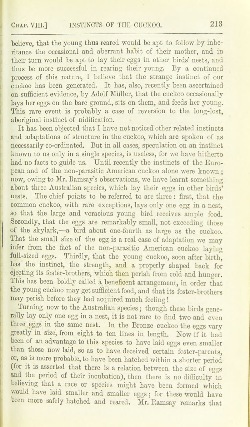 believe, that the young thus reared would be apt to follow by inhe- ritance the occasional and aberrant habit of their mother, and in their turn would be apt to lay their eggs in other birds’ nests, and thus be more successful in rearing their young. By -a continued process of this nature, I believe that the strange instinct of our cuckoo has been generated. It has, also, recently been ascertained on sufficient evidence, by Adolf Muller, that the cuckoo occasionally lays her eggs on the bare ground, sits on them, and feeds her young. This rare event is probably a case of reversion to the long-lost, aboriginal instinct of nidification. It has been objected that I have not noticed other related instincts and adaptations of structure in the cuckoo, which are spoken of as necessarily co-ordinated. But in all cases, speculation on an instinct known to us only in a single species, is useless, for we have hitherto had no facts to guide us. Until recently the instincts of the Euro- pean and of the non-parasitic American cuckoo alone were known; now, owing to Mr. Bamsay’s observations, we have learnt something about three Australian species, which lay their eggs in other birds’ nests. The chief points to be referred to arc three: first, that the common cuckoo, with rare exceptions, lays only one egg in a nest, so that the large and voracious young bird receives ample food. Secondly, that the eggs are remarkably small, not exceeding those of the skylark,—a bird about one-fourth as largo as the cuckoo. That the small size of the egg is a real case of adaptation we may infer from the fact of the non-parasitic American cuckoo laying full-sized eggs. Thirdly, that the young cuckoo, soon after birth, has the instinct, the strength, and a properly shaped back for ejecting its foster-brothers, which then perish from cold and hunger. This has been boldly called a beneficent arrangement, in order that the young cuckoo may get sufficient food, and that its foster-brothers may perish before they had acquired much feeling! Turning now to the Australian species; though these birds gene- rally lay only one egg in a nest, it is not rare to find two and°even three eggs in the same nest. In the Bronze cuckoo the eggs vary greatly' in size, from eight to ten lines in length. Now if it had been of an advantage to this species to have laid eggs even smaller than those now laid, so as to have deceived certain foster-parents, or, as is more probable, to have been hatched within a shorter period (for it is asserted that there is a relation between the size of eggs and the period of their incubation), then there is no difficulty in believing that a race or species might have been formed which \\ ould have laid smaller and smaller eggs; for these would have been more safely hatched and reared. Mr. Ramsay remarks that