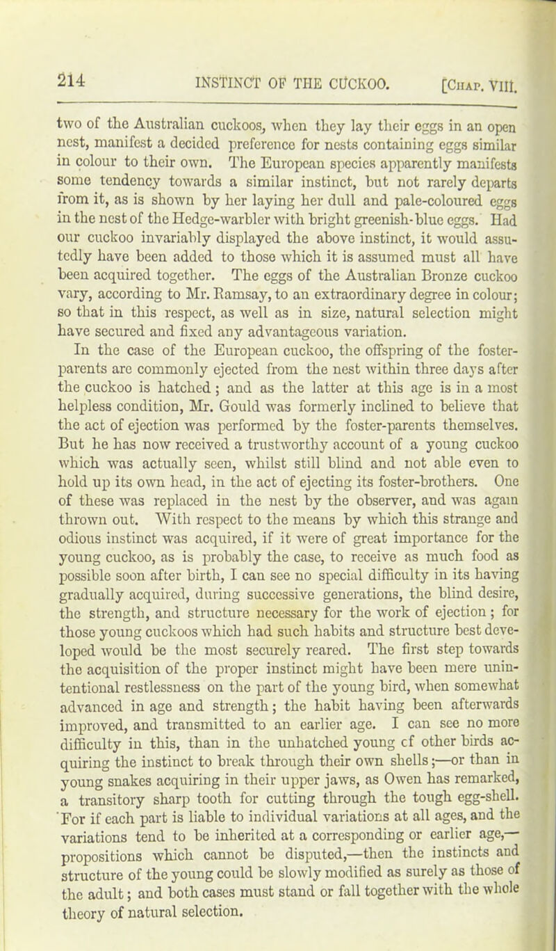 two of the Australian cuckoos, when they lay their eggs in an open nest, manifest a decided preference for nests containing eggs similar in colour to their own. The European species apparently manifests some tendency towards a similar instinct, hut not rarely departs irom it, as is shown by her laying her dull and pale-coloured eggs in the nest of the Hedge-warbler with bright greenish- blue eggs. Had our cuckoo invariably displayed the above instinct, it would assu- tcdly have been added to those which it is assumed must all have been acquired together. The eggs of the Australian Bronze cuckoo vary, according to Mr. Bamsay, to an extraordinary degree in colour; so that in this respect, as well as in size, natural selection might have secured and fixed any advantageous variation. In the case of the European cuckoo, the offspring of the foster- parents are commonly ejected from the nest within three days after the cuckoo is hatched; and as the latter at this age is in a most helpless condition, Mr. Gould was formerly inclined to believe that the act of ejection was performed by the foster-parents themselves. But he has now received a trustworthy account of a young cuckoo which was actually seen, whilst still blind and not able even to hold up its own head, in the act of ejecting its foster-brothers. One of these was replaced in the nest by the observer, and was again thrown out. With respect to the means by which this strange and odious instinct was acquired, if it were of great importance for the young cuckoo, as is probably the case, to receive as much food as possible soon after birth, I can see no special difficulty in its having gradually acquired, during successive generations, the blind desire, the strength, and structure necessary for the work of ejection ; for those young cuckoos which had such habits and structure best deve- loped would be the most securely reared. The first step towards the acquisition of the proper instinct might have been mere unin- tentional restlessness on the part of the jroung bird, when somewhat advanced in age and strength; the habit having been afterwards improved, and transmitted to an earlier age. I can see no more difficulty in this, than in the unhatched young cf other birds ac- quiring the instinct to break through their own shells;—or than in young snakes acquiring in their upper jaws, as Owen has remarked, a transitory sharp tooth for cutting through the tough egg-shell. ' For if each part is liable to individual variations at all ages, and the variations tend to be inherited at a corresponding or earlier age,— propositions which cannot be disputed,—then the instincts and structure of the young could be slowly modified as surely as those of the adult; and both cases must stand or fall together with the whole theory of natural selection.