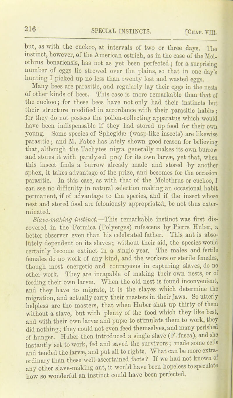 [Ciiap. VIII. but, as with the cuckoo, at intervals of two or three days. The instinct, however, of the American ostrich, as in the case of the Mol- otlirus bonariensis, has not as yet been perfected; for a surprising number of eggs lie strewed over the plains, so that in one day’s hunting I picked up no less than twenty lost and wasted eggs. Many bees are parasitic, and regularly lay their eggs in the nests of other kinds of bees. This case is more remarkable than that of the cuckoo; for these bees have not only had their instincts but their structure modified in accordance with their parasitic habits; for they do not possess the pollen-collecting apparatus which would have been indispensable if they had stored up food for their own young. Some species of Sphegidae (wasp-like insects) are likewise parasitic ; and M. Fabre has lately shown good reason for believing that, although the Tachytes nigra generally makes its own burrow and stores it with paralysed prey for its own larvae, yet that, when this insect finds a burrow already made and stored by another sphex, it takes advantage of the prize, and becomes for the occasion parasitic. In this case, as with that of the Molothrus or cuckoo, I can see no difficulty in natural selection making an occasional habit permanent, if of advantage to the species, and if the insect whose nest and stored food are feloniously appropriated, be not thus exter- minated. Slave-making instinct.—This remarkable instinct was first dis- covered in the Formica (Polyerges) rufescens by Pierre Huber, a better observer even than his celebrated father. This ant is abso- lutely dependent on its slaves; without their aid, the species would certainly become extinct in a single year. The males and fertile females do no work of any kind, and the workers or sterile females, though most energetic and courageous in capturing slaves, do no other work. They are incapable of making their own nests, or of feeding their own lame. When the old nest is found inconvenient, and they have to migrate, it is the slaves which determine the migration, and actually carry their masters in their jaws. So utterly helpless are the masters, that when Huber shut up thirty of them without a slave, but with plenty of the food which they like best, and with their own larvae and pupae to stimulate them to work, they did nothing; they could not even feed themselves, and many perished of hunger. Huber then introduced a single slave (F. fusca), and she instautly set to work, fed and saved the survivors ; made some cells and tended the larvae, and put all to rights. What can be more extra- ordinary than these well-ascertained facts ? If we had not known of any other slave-making ant, it would have been hopeless to speculate how so wonderful an instinct could have been perfected.