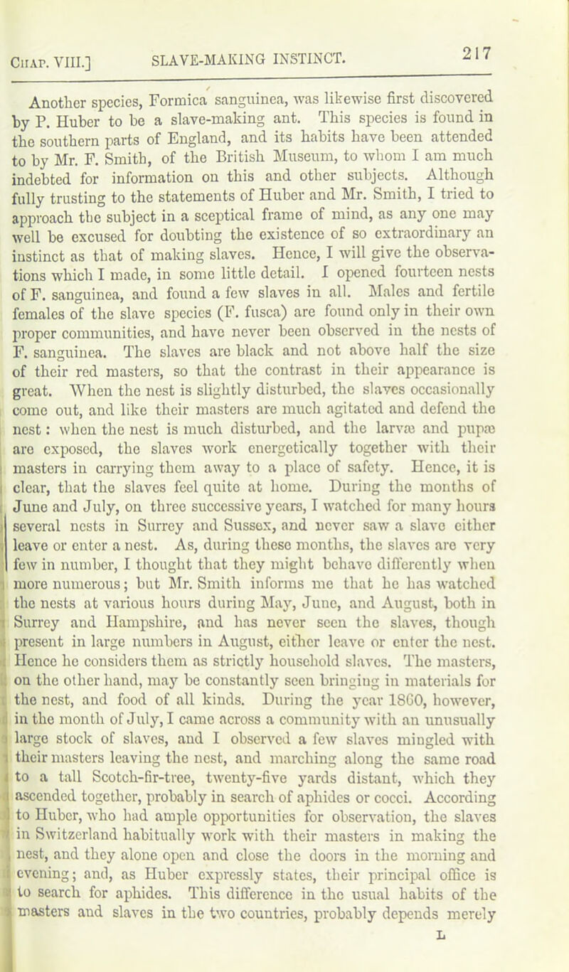 Another species, Formica sanguinea, was likewise first discovered by P. Huber to be a slave-making ant. This species is found in the southern parts of England, and its habits have been attended to by Mr. F. Smith, of the British Museum, to whom I am much indebted for information on this and other subjects. Although fully trusting to the statements of Huber and Mr. Smith, I tried to approach the subject in a sceptical frame of mind, as any one may well be excused for doubting the existence of so extraordinary an instinct as that of making slaves. Hence, I will give the observa- tions which I made, in some little detail. I opened fourteen nests of F. sanguinea, and found a few slaves in all. Males and fertile females of the slave species (F. fusca) are found only in their own proper communities, and have never been observed in the nests of F. sanguinea. The slaves are black and not above half the size of their red masters, so that the contrast in their appearance is great. When the nest is slightly disturbed, the slaves occasionally come out, and like their masters are much agitated and defend the nest: when the nest is much disturbed, and the larva; and pupa; are exposed, the slaves work energetically together with their masters in carrying them away to a place of safety. Hence, it is clear, that the slaves feel quite at home. During the months of June and July, on three successive years, I watched for many hours i several nests in Surrey and Sussex, and never saw a slave cither , leave or enter a nest. As, during these months, the slaves are very few in number, I thought that they might behave differently when more numerous; but Mr. Smith informs me that he has watched the nests at various hours during May, June, and August, both in t Surrey and Hampshire, and has never seen the slaves, though ■; present in large numbers in August, either leave or enter the nest. Hence he considers them as strictly household slaves. The masters, on the other hand, may be constantly seen bringing in materials for the nest, and food of all kinds. During the year 18G0, however, in the month of July, I came across a community with an unusually j large stock of slaves, and I observed a few slaves mingled with ; their masters leaving the nest, and marching along the same road j to a tall Scotch-fir-tree, twenty-five yards distant, which they i ascended together, probably in search of aphides or cocci. According 1 to Huber, who had ample opportunities for observation, the slaves 'll in Switzerland habitually work with their masters in making the i nest, and they alone open and close the doors in the morning and i evening; and, as Huber expressly states, their principal office is :! to search for aphides. This difference in the usual habits of the > masters and slaves in the two countries, probably depends merely L