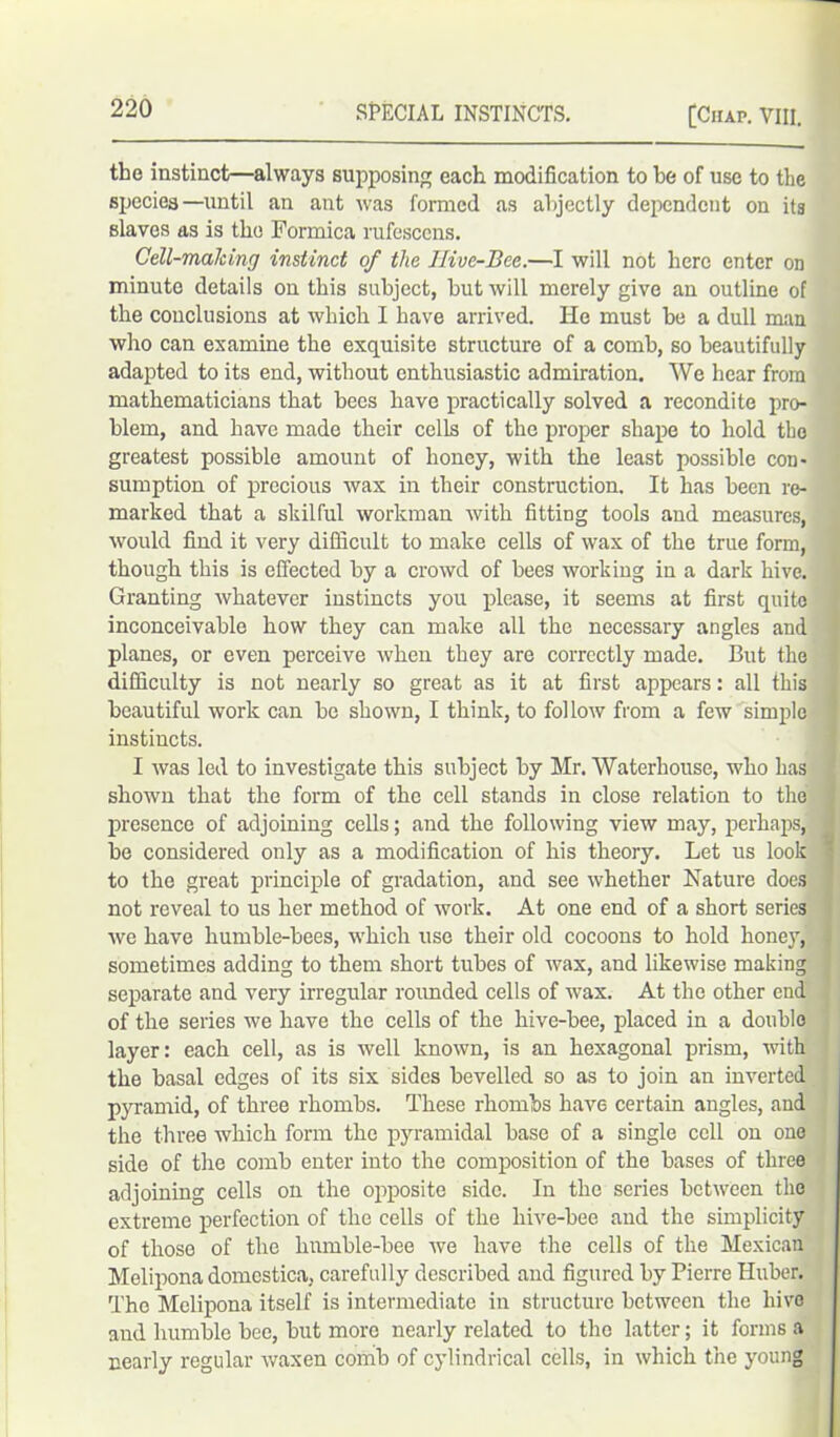 the instinct—always supposing each modification to he of use to the species—until an ant was formed as abjectly dependent on its slaves as is the Formica rufescens. Cell-making instinct of the Hive-Bee.—I will not here enter on minute details on this subject, but will merely give an outline of the conclusions at which I have arrived. lie must be a dull man who can examine the exquisite structure of a comb, so beautifully adapted to its end, without enthusiastic admiration. We hear from mathematicians that bees have practically solved a recondite pro- blem, and have made their cells of the proper shape to hold the greatest possible amount of honey, with the least possible con- sumption of precious wax in their construction. It has been re- marked that a skilful workman with fitting tools and measures, would find it very difficult to make cells of wax of the true form, though this is effected by a crowd of bees working in a dark hive. Granting whatever instincts you please, it seems at first quite inconceivable how they can make all the necessary angles and planes, or even perceive when they are correctly made. But the difficulty is not nearly so great as it at first appears: all this beautiful work can be shown, I think, to follow from a few simple instincts. I was led to investigate this subject by Mr. Waterhouse, who has shown that the form of the cell stands in close relation to the presence of adjoining cells; and the following view may, perhaps, be considered only as a modification of his theory. Let us look to the great principle of gradation, and see whether Nature does not reveal to us her method of work. At one end of a short series we have humble-bees, which use their old cocoons to hold honey, sometimes adding to them short tubes of wax, and likewise making separate and very irregular rounded cells of wax. At the other end of the series we have the cells of the hive-bee, placed in a double layer: each cell, as is well known, is an hexagonal prism, with the basal edges of its six sides bevelled so as to join an inverted pyramid, of three rhombs. These rhombs have certain angles, and the three which form the pyramidal base of a single cell on one side of the comb enter into the composition of the bases of three adjoining cells on the opposite side. In the series between the extreme perfection of the cells of the liive-bee and the simplicity of those of the humble-bee we have the cells of the Mexican Mclipona domestica, carefully described and figured by Pierre Huber. The Melipona itself is intermediate in structure between the hive and humble bee, but more nearly related to the latter; it forms a nearly regular waxen comb of cylindrical cells, in which the young