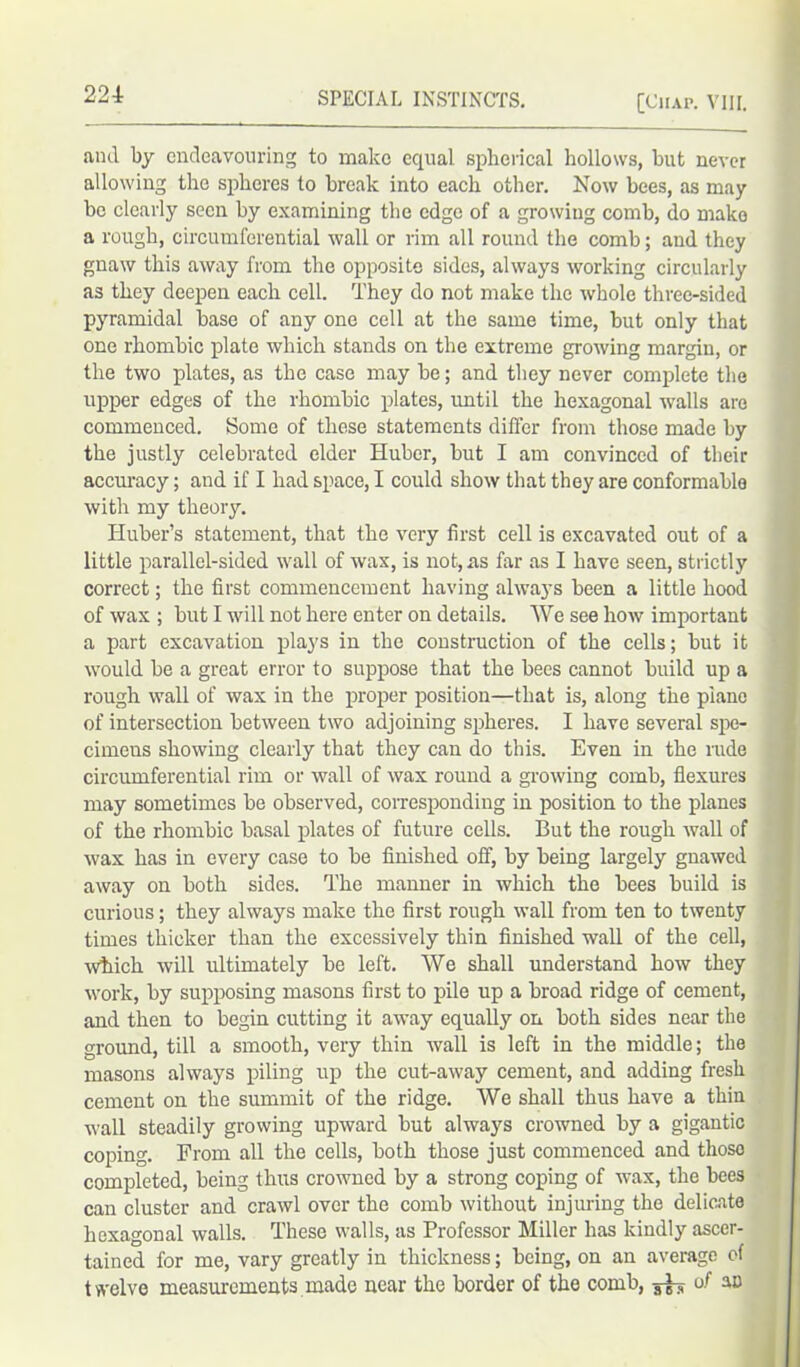 and by endeavouring to make equal spherical hollows, but never allowing the spheres to break into each other. Now bees, as may be clearly seen by examining the edge of a growing comb, do make a rough, circumferential wall or rim all round the comb; and they gnaw this away from the opposite sides, always working circularly as they deepen each cell. They do not make the whole three-sided pyramidal base of any one cell at the same time, but only that one rhombic plate which stands on the extreme growing margin, or the two plates, as the case may be; and they never complete the upper edges of the rhombic plates, until the hexagonal walls are commenced. Some of these statements differ from those made by the justly celebrated elder Huber, but I am convinced of their accuracy; and if I had space, I could show that they are conformable with my theory. Huber’s statement, that the very first cell is excavated out of a little parallel-sided wall of wax, is not, as far as I have seen, strictly correct; the first commencement having always been a little hood of wax ; but I will not here enter on details. We see how important a part excavation plays in the construction of the cells; but it would be a great error to suppose that the bees cannot build up a rough wall of wax in the proper position—that is, along the piano of intersection between two adjoining spheres. I have several spe- cimens showing clearly that they can do this. Even in the rude circumferential rim or wall of wax round a growing comb, flexures may sometimes be observed, corresponding in position to the planes of the rhombic basal plates of future cells. But the rough wall of wax has in every case to be finished off, by being largely gnawed away on both sides. The manner in which the bees build is curious; they always make the first rough wall from ten to twenty times thicker than the excessively thin finished wall of the cell, which will ultimately be left. We shall understand how they work, by supposing masons first to pile up a broad ridge of cement, and then to begin cutting it away equally on both sides near the ground, till a smooth, very thin wall is left in the middle; the masons always piling up the cut-away cement, and adding fresh cement on the summit of the ridge. We shall thus have a thin wall steadily growing upward but always crowned by a gigantic coping. From all the cells, both those just commenced and thoso completed, being thus crowned by a strong coping of wax, the bees can cluster and crawl over the comb without injuring the delicate hexagonal walls. These walls, as Professor Miller has kindly ascer- tained for me, vary greatly in thickness; being, on an average of twelve measurements made near the border of the comb, ^ of an