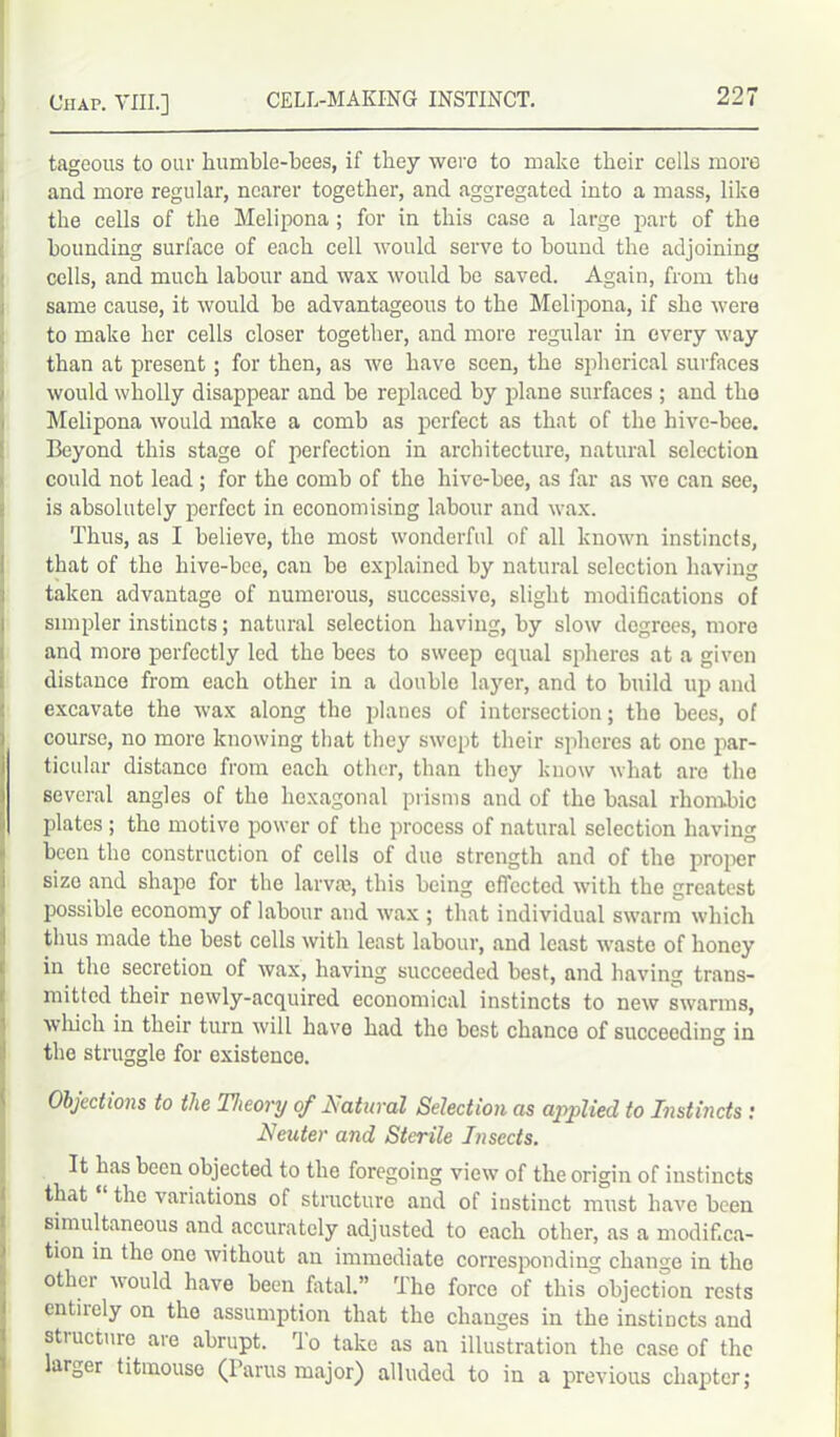 tageous to our humble-bees, if they were to make their cells more and more regular, nearer together, and aggregated into a mass, like the cells of the Melipona ; for in this case a large part of the hounding surface of each cell would serve to bound the adjoining cells, and much labour and wax would be saved. Again, from the same cause, it would be advantageous to the Melipona, if she were to make her cells closer together, and more regular in every way than at present; for then, as we have seen, the spherical surfaces would wholly disappear and be replaced by plane surfaces ; and the Melipona would make a comb as perfect as that of the hive-bee. Beyond this stage of perfection in architecture, natural selection could not lead ; for the comb of the hive-bee, as far as we can see, is absolutely perfect in economising labour and wax. Thus, as I believe, the most wonderful of all known instincts, that of the hive-bee, can be explained by natural selection having taken advantage of numerous, successive, slight modifications of simpler instincts; natural selection having, by slow degrees, more and more perfectly led the bees to sweep equal spheres at a given distance from each other in a double layer, and to build up and excavate the wax along the planes of intersection; the bees, of course, no more knowing that they swept their spheres at one par- ticular distance from each other, than they know what arc the several angles of the hexagonal prisms and of the basal rhombic plates ; the motive power of the process of natural selection having been the construction of cells of due strength and of the proper size and shape for the larva), this being effected with the greatest possible economy of labour and wax ; that individual swarm which thus made the best cells with least labour, and least waste of honey in the secretion of wax, having succeeded best, and having trans- mitted their newly-acquired economical instincts to new swarms, which in their turn will have had the best chance of succeeding in the struggle for existence. Objections to the Theory of Natural Selection as applied to Instincts : Neuter and Sterile Insects. It lias been objected to the foregoing view of the origin of instincts that the variations of structure and of instinct must have been simultaneous and accurately adjusted to each other, as a modifica- tion in the one without an immediate corresponding change in the othei Mould have been fatal.” The force of this objection rests entirely on the assumption that the changes in the instincts and stiucturc are abrupt. To take as an illustration the case of the larger titmouse (Parus major) alluded to in a previous chapter;