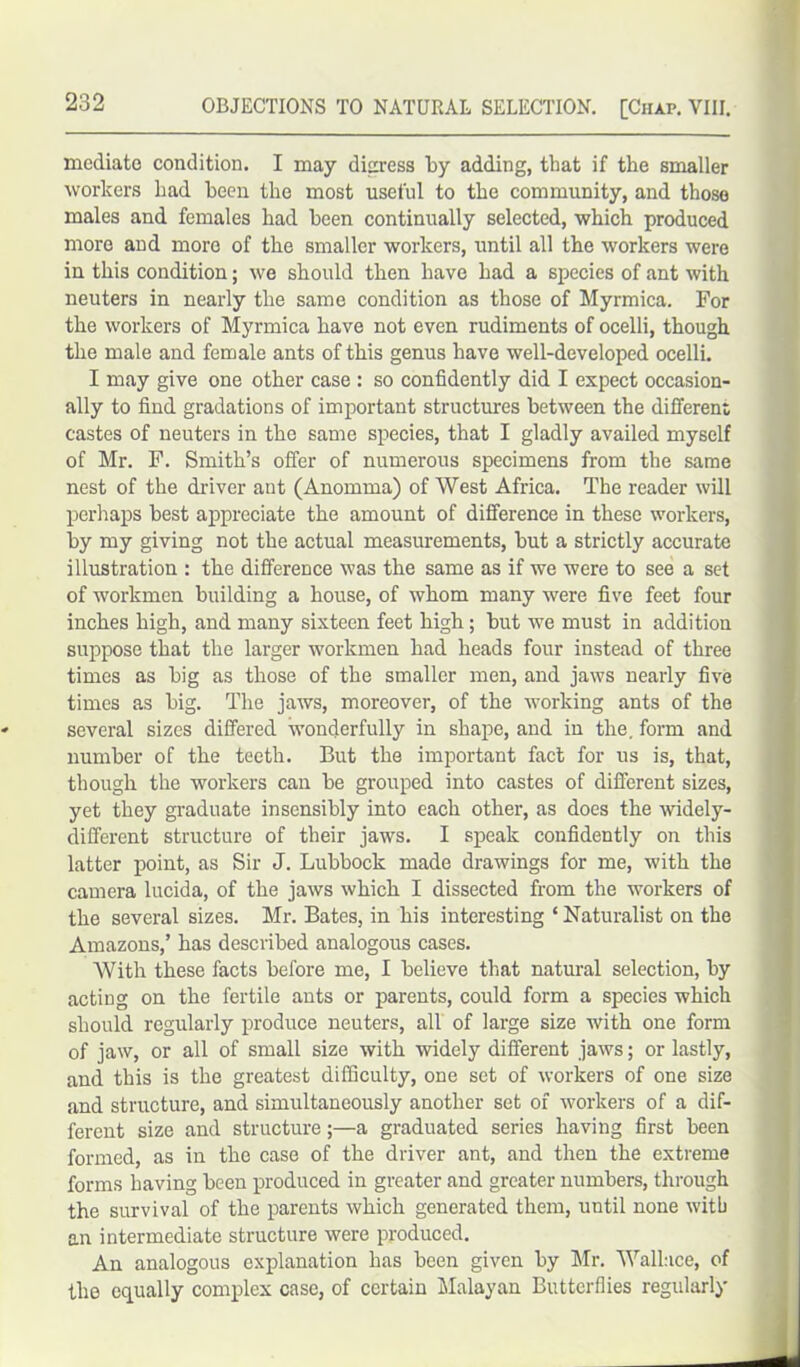 mediate condition. I may digress by adding, that if the smaller workers had been the most useful to the community, and those males and females had been continually selected, which produced more and more of the smaller workers, until all the workers were in this condition; we should then have had a species of ant with neuters in nearly the same condition as those of Myrmica. For the workers of Myrmica have not even rudiments of ocelli, though the male and female ants of this genus have well-developed ocelli. I may give one other case : so confidently did I expect occasion- ally to find gradations of important structures between the different castes of neuters in the same species, that I gladly availed myself of Mr. F. Smith’s offer of numerous specimens from the same nest of the driver ant (Anomma) of West Africa. The reader will perhaps best appreciate the amount of difference in these workers, by my giving not the actual measurements, but a strictly accurate illustration : the difference was the same as if we were to see a set of workmen building a house, of whom many were five feet four inches high, and many sixteen feet high; but we must in addition suppose that the larger workmen had heads four instead of three times as big as those of the smaller men, and jaws nearly five times as big. The jaws, moreover, of the working ants of the several sizes differed wonderfully in shape, and in the. form and number of the teeth. But the important fact for us is, that, though the workers can be grouped into castes of different sizes, yet they graduate insensibly into each other, as does the widely- different structure of their jaws. I speak confidently on this latter point, as Sir J. Lubbock made drawings for me, with the camera lucida, of the jaws which I dissected from the workers of the several sizes. Mr. Bates, in his interesting ‘ Naturalist on the Amazons,’ has described analogous cases. With these facts before me, I believe that natural selection, by acting on the fertile ants or parents, could form a species which should regularly produce neuters, all of large size with one form of jaw, or all of small size with widely different jaws; or lastly, and this is the greatest difficulty, one set of workers of one size and structure, and simultaneously another set of workers of a dif- ferent size and structure;—a graduated series having first been formed, as in the case of the driver ant, and then the extreme forms having been produced in greater and greater numbers, through the survival of the parents which generated them, until none with an intermediate structure were produced. An analogous explanation has been given by Mr. Wallace, of the equally complex case, of certain Malayan Butterflies regularly