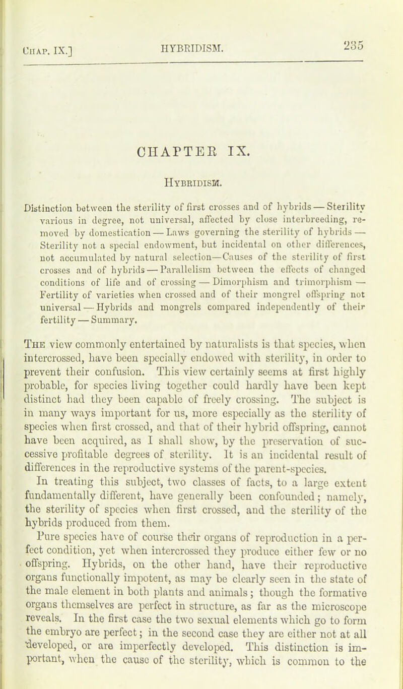 CHATTER IX. Hybridism. Distinction between the sterility of first crosses and of hybrids — Sterility various in degree, not universal, affected by close interbreeding, re- moved by domestication — Laws governing the sterility of hybrids — Sterility not a special endowment, but incidental on other differences, not accumulated by natural selection—Causes of the sterility of first crosses and of hybrids — Parallelism between the effects of changed conditions of life and of crossing — Dimorphism and trimorphism — Fertility of varieties when crossed and of their mongrel offspring not universal — Hybrids and mongrels compared independently of their fertility — Summary. The view commonly entertained by naturalists is that species, when intercrossed, liave been specially endowed with sterility, in order to prevent their confusion. This view certainly seems at first highly probable, for species living together could hardly have been kept distinct bad they been capable of freely crossing. The subject is in many ways important for us, more especially as the sterility of species when first crossed, and that of their hybrid offspring, cannot have been acquired, as I shall show, by the preservation of suc- cessive profitable degrees of sterility. It is an incidental result of differences in the reproductive systems of the parent-species. In treating this subject, two classes of facts, to a large extent fundamentally different, have generally been confounded; namely, the sterility of species when first crossed, and the sterility of the hybrids produced from them. Pure species have of course their organs of reproduction in a per- fect condition, yet when intercrossed they produce either few or no offspring. Hybrids, on the other hand, have tlicir reproductive organs functionally impotent, as may be clearly seen in the state of the male element in both plants and animals ; though the formative organs themselves are perfect in structure, as for as the microscope reveals. In the first case the two sexual elements which go to form the embryo are perfect; in the second case they are either not at all developed, or are imperfectly developed. This distinction is im- portant, when the cause of the sterility, which is common to the