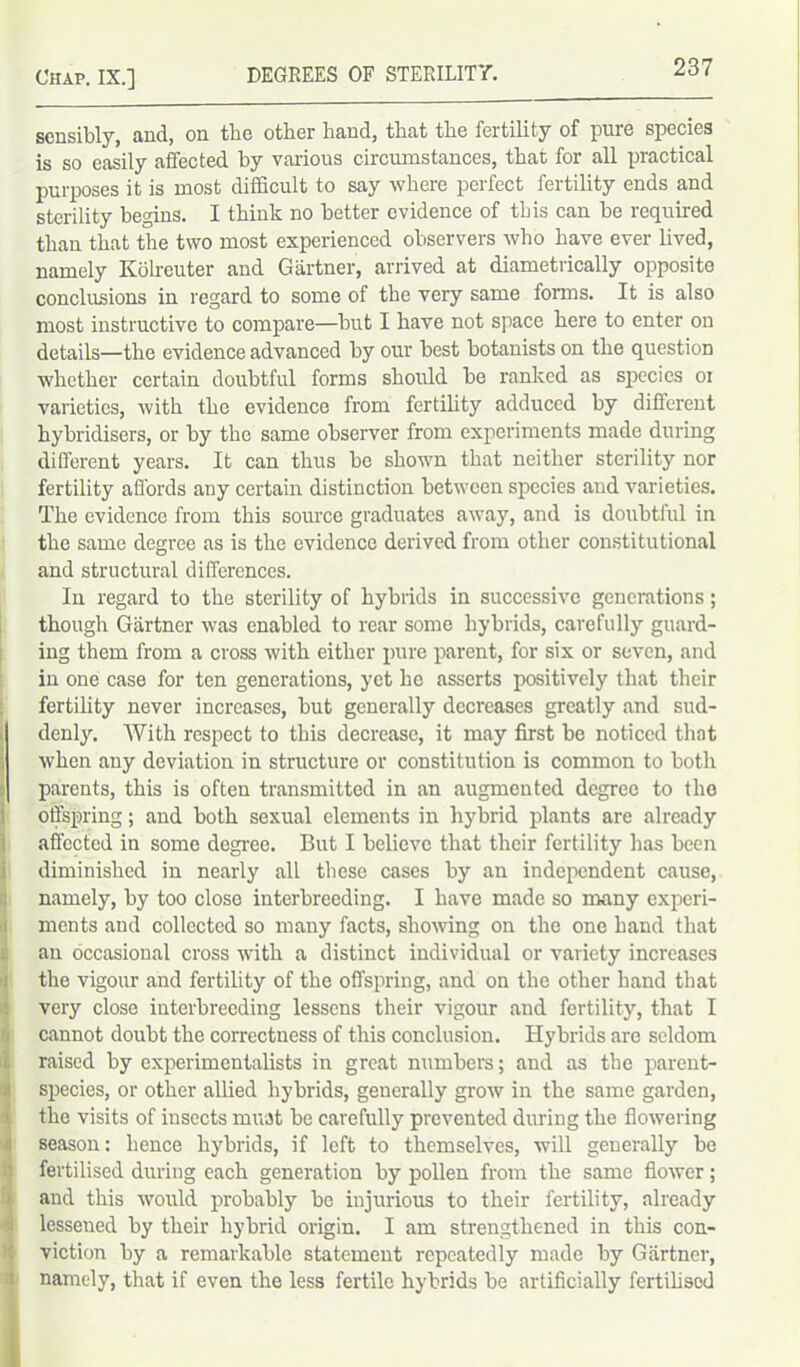 sensibly, and, on tbe other hand, that the fertility of pure species is so easily affected by various circumstances, that for all practical purposes it is most difficult to say where perfect fertility ends and sterility begins. I think no better evidence of this can be required than that the two most experienced observers who have ever lived, namely Kolreuter and Gartner, arrived at diametrically opposite conclusions in regard to some of the very same forms. It is also most instructive to compare—but I have not space here to enter on details—the evidence advanced by our best botanists on the question whether certain doubtful forms should be ranked as species 01 varieties, with the evidence from fertility adduced by different hybridisers, or by the same observer from experiments made during different years. It can thus be shown that neither sterility nor fertility affords any certain distinction between species and varieties. The evidence from this source graduates away, and is doubtful in the same degree as is the evidence derived from other constitutional and structural differences. In regard to the sterility of hybrids in successive generations; though Gartner was enabled to rear some hybrids, carefully guard- ing them from a cross with either pure parent, for six or seven, and in one case for ten generations, yet he asserts positively that their fertility never increases, but generally decreases greatly and sud- denly. With respect to this decrease, it may first be noticed that when any deviation in structure or constitution is common to both parents, this is often transmitted in an augmented degree to the offspring; and both sexual elements in hybrid plants are already affected in some degree. But I believe that their fertility has been diminished in nearly all these cases by an independent cause, namely, by too close interbreeding. I have made so many experi- ments and collected so many facts, showing on the one hand that an occasional cross with a distinct individual or variety increases the vigour and fertility of the offspring, and on the other hand that very close interbreeding lessens their vigour and fertility, that I cannot doubt the correctness of this conclusion. Hybrids are seldom raised by experimentalists in great numbers; and as the parent- species, or other allied hybrids, generally grow in the same garden, the visits of insects must be carefully prevented during the flowering season: hence hybrids, if left to themselves, will generally be fertilised during each generation by pollen from the same flower; and this would probably be injurious to their fertility, already lessened by their hybrid origin. I am strengthened in this con- viction by a remarkable statement repeatedly made by Gartner, namely, that if even the less fertile hybrids be artificially fertilised