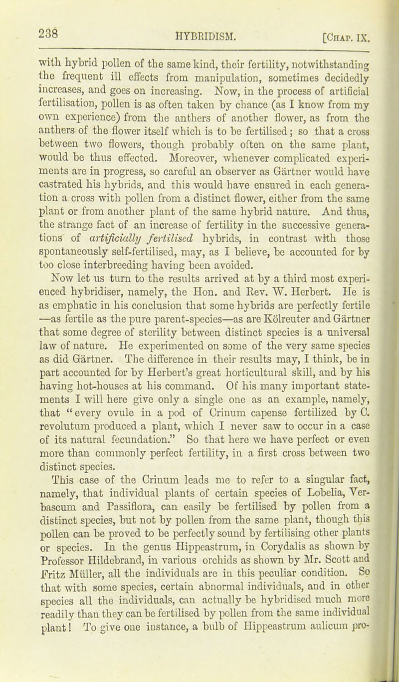 with hybrid pollen of the same kind, their fertility, notwithstanding the frequent ill effects from manipulation, sometimes decidedly increases, and goes on increasing. Now, in the process of artificial fertilisation, pollen is as often taken by chance (as I know from my own experience) from the anthers of another flower, as from the anthers of the flower itself which is to he fertilised; so that a cross between two flowers, though probably often on the same plant, would be thus effected. Moreover, whenever complicated experi- ments are in progress, so careful an observer as Gartner would have castrated his hybrids, and this would have ensured in each genera- tion a cross with pollen from a distinct flower, either from the same plant or from another plant of the same hybrid nature. And thus, the strange fact of an increase of fertility in the successive genera- tions of artificially fertilised hybrids, in contrast with those spontaneously self-fertilised, may, as I believe, be accounted for by too close interbreeding having been avoided. Now let us turn to the results arrived at by a third most experi- enced hybridiser, namely, the Hon. and Eev. W. Herbert. He is as emphatic in his conclusion that some hybrids are perfectly fertile —as fertile as the pure parent-species—as are Kolreuter and Gartner that some degree of sterility between distinct species is a universal law of nature. He experimented on some of the very same species as did Gartner. The difference in their results may, I think, be in part accounted for by Herbert’s great horticultural skill, and by his having hot-houses at his command. Of his many important state- ments I will here give only a single one as an example, namely, that “ every ovule in a pod of Orinum capense fertilized by C. revolutum produced a plant, which I never saw to occur in a case of its natural fecundation.” So that here we have perfect or even more than commonly perfect fertility, in a first cross between two distinct species. This case of the Crinum leads me to refer to a singular fact, namely, that individual plants of certain species of Lobelia, Yer- bascum and Passiflora, can easily be fertilised by pollen from a distinct species, but not by pollen from the same plant, though this pollen can be proved to be perfectly sound by fertilising other plants or species. In the genus Hippeastrum, in Corydalis as shown by Professor Hildebrand, in various orchids as shown by Mr. Scott and Fritz Muller, all the individuals are in this peculiar condition. So that with some species, certain abnormal individuals, and in other species all the individuals, can actually be hybridised much more readily than they can be fertilised by pollen from the same individual plant! To give one instance, a bulb of Hippeastrum aulicum pro-