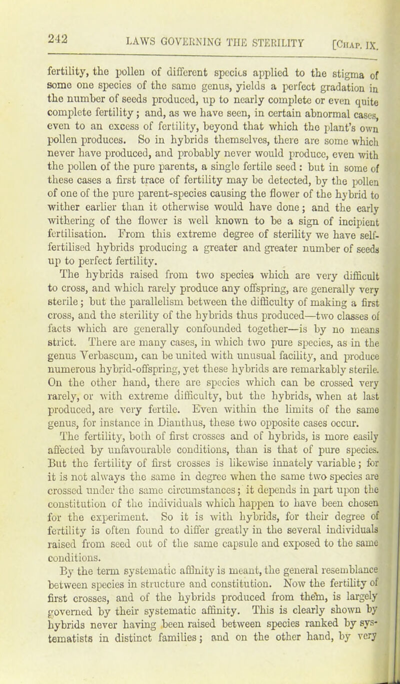 fertility, the pollen of different species applied to the stigma of some one species of the samo genus, yields a perfect gradation in the number of seeds produced, up to nearly complete or even quite complete fertility ; and, as we have seen, in certain abnormal cases, even to an excess of fertility, beyond that which the plant’s own pollen produces. So in hybrids themselves, there are some which never have produced, and probably never would produce, even with the pollen of the pure parents, a single fertile seed : but in some of these cases a first trace of fertility may he detected, by the pollen of one of the pure parent-species causing the flower of the hybrid to wither earlier than it otherwise would have done; and the early withering of the flower is well known to be a sign of incipient fertilisation. From this extreme degree of sterility we have self- fertilised hybrids producing a greater and greater number of seeds up to perfect fertility. The hybrids raised from two species which are very difficult to cross, and which rarely produce any offspring, are generally very sterile; but the parallelism between the difficulty of making a first cross, and the sterility of the hybrids thus produced—two classes of facts which are generally confounded together—is by no means strict. There are many cases, in which two pure species, as in the genus Yerbascum, can be united with unusual facility, and produce numerous hybrid-offspring, yet these hybrids are remarkably sterile. On the other hand, there are species which can be crossed very rarely, or with extreme difficulty, but the hybrids, when at last produced, are very fertile. Even within the limits of the same genus, for instance in Dianthus, these two opposite cases occur. The fertility, both of first crosses and of hybrids, is more easily affected by unfavourable conditions, than is that of pure species. But the fertility of first crosses is likewise innately variable; for it is not always the same in degree when the same two species are crossed under the same circumstances; it depends in part upon the constitution of the individuals which happen to have been chosen for the experiment. So it is with hybrids, for their degree of fertility is often found to differ greatly in the several individuals raised from seed out of the same capsule and exposed to the same conditions. By the term systematic affinity is meant, the general resemblance between species in structure and constitution. Now the fertility of first crosses, and of the hybrids produced from thein, is largely governed by their systematic affinity. This is clearly shown by hybrids never having been raised between species ranked by sys- tematists in distinct families; and on the other hand, by very