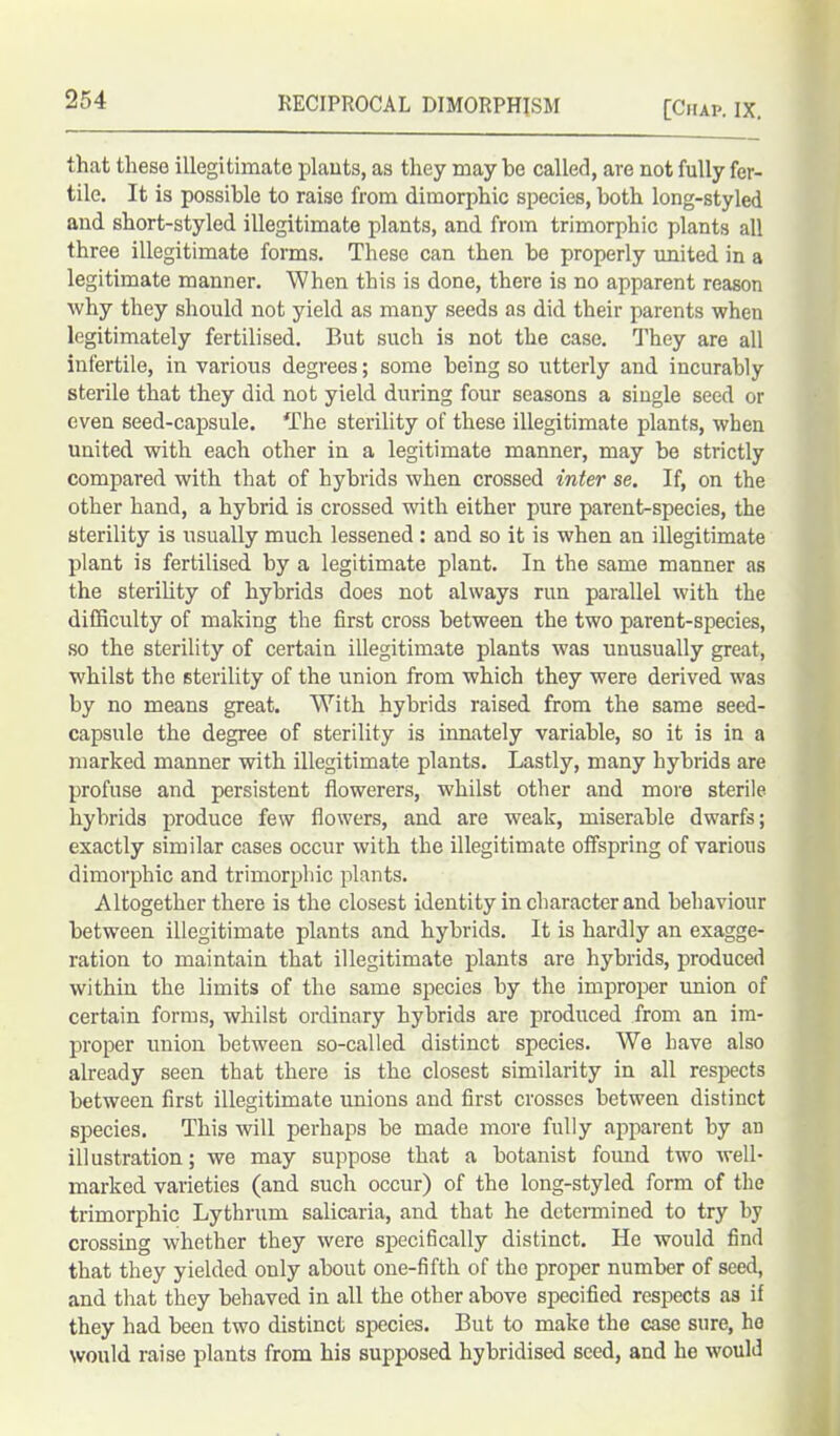 that these illegitimate plants, as they may be called, are not fully fer- tile. It is possible to raise from dimorphic species, both long-styled and short-styled illegitimate plants, and from trimorphic plants all three illegitimate forms. These can then be properly united in a legitimate manner. When this is done, there is no apparent reason why they should not yield as many seeds as did their parents when legitimately fertilised. But such is not the case. They are all infertile, in various degrees; some being so utterly and incurably sterile that they did not yield during four seasons a single seed or even seed-capsule. The sterility of these illegitimate plants, when united with each other in a legitimate manner, may be strictly compared with that of hybrids when crossed inter se. If, on the other hand, a hybrid is crossed with either pure parent-species, the sterility is usually much lessened : and so it is when an illegitimate plant is fertilised by a legitimate plant. In the same manner as the sterility of hybrids does not always run parallel with the difficulty of making the first cross between the two parent-species, so the sterility of certain illegitimate plants was unusually great, whilst the sterility of the union from which they were derived was by no means great. With hybrids raised from the same seed- capsule the degree of sterility is innately variable, so it is in a marked manner with illegitimate plants. Lastly, many hybrids are profuse and persistent flowerers, whilst other and more sterile hybrids produce few flowers, and are weak, miserable dwarfs; exactly similar cases occur with the illegitimate offspring of various dimorphic and trimorphic plants. Altogether there is the closest identity in character and behaviour between illegitimate plants and hybrids. It is hardly an exagge- ration to maintain that illegitimate plants are hybrids, produced within the limits of the same species by the improper union of certain forms, whilst ordinary hybrids are produced from an im- proper union between so-called distinct species. We have also already seen that there is the closest similarity in all respects between first illegitimate unions and first crosses between distinct species. This will perhaps be made more fully apparent by an illustration; we may suppose that a botanist foimd two well- marked varieties (and such occur) of the long-styled form of the trimorphic Lythrum salicaria, and that he determined to try by crossing whether they were specifically distinct. He would find that they yielded only about one-fifth of the proper number of seed, and that they behaved in all the other above specified respects as if they had been two distinct species. But to make the case sure, ho would raise plants from his supposed hybridised seed, and ho would