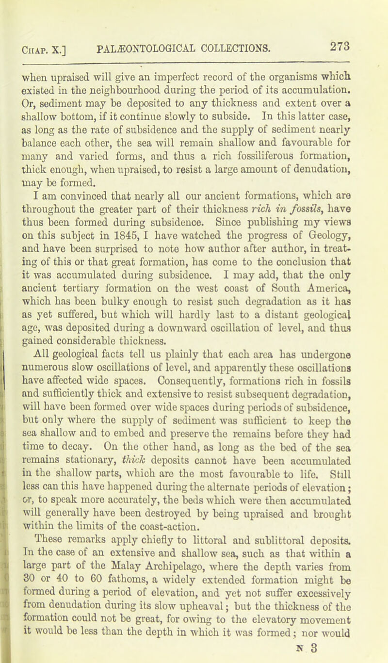when upraised will give an imperfect record of the organisms which existed in the neighbourhood during the period of its accumulation. Or, sediment may be deposited to any thickness and extent over a shallow bottom, if it continue slowly to subside. In this latter case, as long as the rate of subsidence and the supply of sediment nearly balance each other, the sea will remain shallow and favourable for many and varied forms, and thus a rich fossiliferous formation, thick enough, when upraised, to resist a large amount of denudation, may he formed. I am convinced that nearly all our ancient formations, which are throughout the greater part of their thickness rich in fossils, have thus been formed during subsidence. Since publishing my views on this subject in 1845,1 have watched the progress of Geology, and have been surprised to note how author after author, in treat- ing of this or that great formation, has come to the conclusion that it was accumulated during subsidence. I may add, that the only ancient tertiary formation on the west coast of South America, which has been bulky enough to resist such degradation as it has as yet suffered, but which will hardly last to a distant geological age, was deposited during a downward oscillatiou of level, and thus gained considerable thickness. All geological facts tell us plainly that each area has undergone numerous slow oscillations of level, and apparently these oscillations have affected wide spaces. Consequently, formations rich in fossils and sufficiently thick and extensive to resist subsequent degradation, will have been formed over wide spaces during periods of subsidence, but only where the supply of sediment was sufficient to keep the sea shallow and to embed and preserve the remains before they had time to decay. On the other hand, as long as the bed of the sea remains stationary, thick deposits cannot have been accumulated in the shallow parts, which are the most favourable to life. Still less can this have happened during the alternate periods of elevation; or, to speak more accurately, the beds which were then accumulated will generally have been destroyed by being upraised and brought within the limits of the coast-action. These remarks apply chiefly to littoral and sublittoral deposits. In the case of an extensive and shallow sea, such as that within a large part of the Malay Archipelago, where the depth varies from 30 or 40 to 60 fathoms, a widely extended formation might bo formed during a period of elevation, and yet not suffer excessively from denudation during its slow upheaval; but the thickness of the formation could not he great, for owing to the elevatory movement it would be less than the depth in which it was formed; nor would