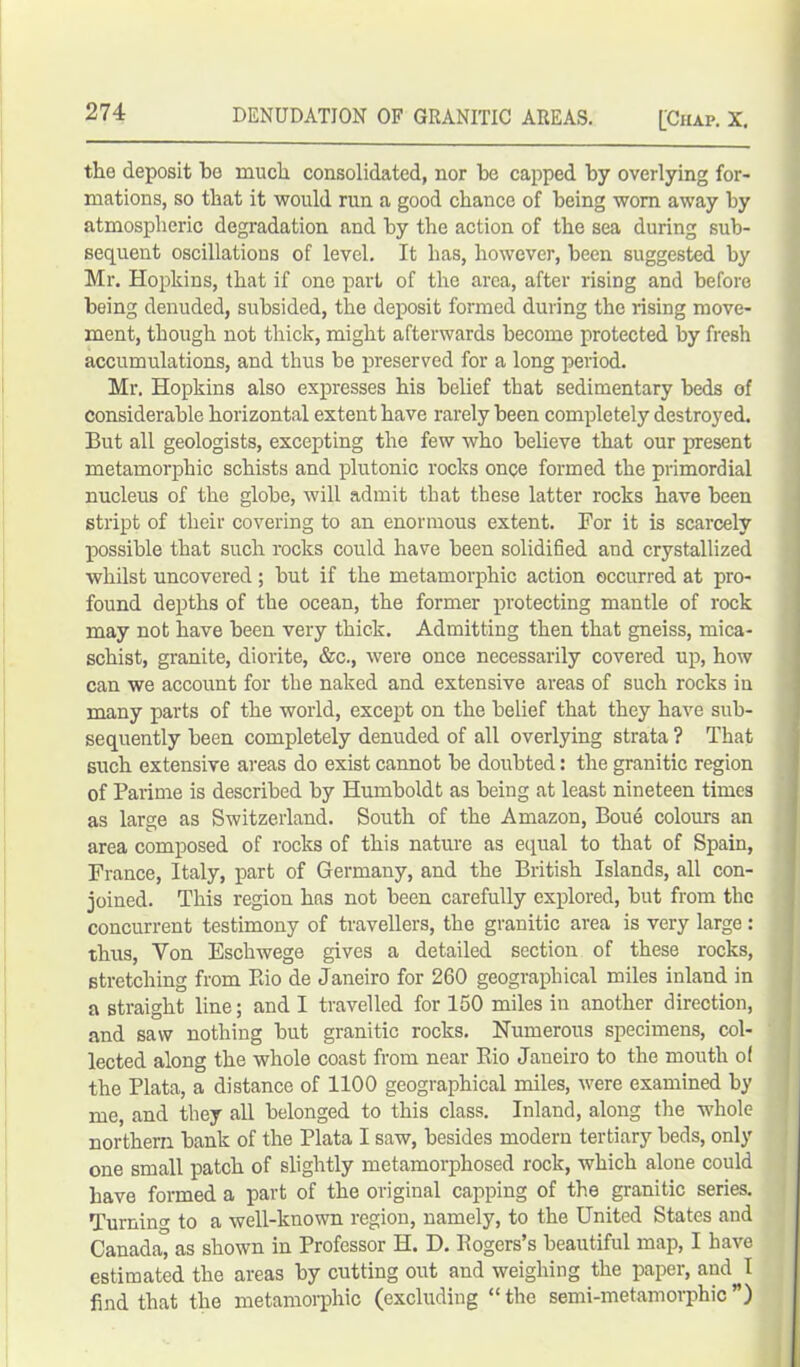 the deposit bo much consolidated, nor be capped by overlying for- mations, so that it would run a good chance of being worn away by atmospheric degradation and by the action of the sea during sub- sequent oscillations of level. It has, however, been suggested by Mr. Hopkins, that if one part of the area, after rising and before being denuded, subsided, the deposit formed during the rising move- ment, though not thick, might afterwards become protected by fresh accumulations, and thus be preserved for a long period. Mr. Hopkins also expresses his belief that sedimentary beds of considerable horizontal extent have rarely been completely destroyed. But all geologists, excepting the few who believe that our present metamorphic schists and plutonic rocks once formed the primordial nucleus of the globe, will admit that these latter rocks have been stript of their covering to an enormous extent. For it is scarcely possible that such rocks could have been solidified and crystallized whilst uncovered; but if the metamorphic action occurred at pro- found depths of the ocean, the former protecting mantle of rock may not have been very thick. Admitting then that gneiss, mica- schist, granite, diorite, &c., were once necessarily covered up, how can we account for the naked and extensive areas of such rocks in many parts of the world, except on the belief that they have sub- sequently been completely denuded of all overlying strata ? That such extensive areas do exist cannot be doubted: the granitic region of Parime is described by Humboldt as being at least nineteen times as large as Switzerland. South of the Amazon, Boue colours an area composed of rocks of this nature as equal to that of Spain, France, Italy, part of Germany, and the British Islands, all con- joined. This region has not been carefully explored, but from the concurrent testimony of travellers, the granitic area is very large: thus, Yon Eschwege gives a detailed section of these rocks, stretching from Rio de Janeiro for 260 geographical miles inland in a straight line; and I travelled for 150 miles in another direction, and saw nothing but granitic rocks. Numerous specimens, col- lected along the whole coast from near Rio Janeiro to the mouth of the Plata, a distance of 1100 geographical miles, were examined by me, and they all belonged to this class. Inland, along the whole northern bank of the Plata I saw, besides modern tertiary beds, only one small patch of slightly metamorphosed rock, which alone could have formed a part of the original capping of the granitic series. Turning to a well-known region, namely, to the United States and Canada” as shown in Professor H. D. Rogers’s beautiful map, I have estimated the areas by cutting out and weighing the paper, and^I find that the metamorphic (excluding “the semi-metamorphic”)