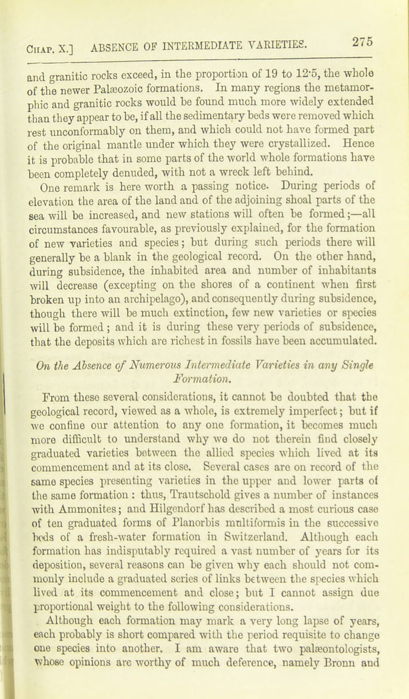 Chap. X.] ABSENCE OF INTERMEDIATE VARIETIES. and °Tanitic rocks exceed, in the proportion of 19 to 12-5, tlie whole of the newer Paleozoic formations. In many regions the metamor- phic and granitic rocks would he found much more widely extended than they appear to be, if all the sedimentary beds were removed which rest unconformably on them, and which could not have formed part of the original mantle under which they were crystallized. Hence it is probable that in some parts of the world whole formations have been completely denuded, with not a wreck left behind. One remark is here worth a passing notice. During periods of elevation the area of the land and of the adjoining shoal parts of the sea will be increased, and new stations will often be formedall circumstances favourable, as previously explained, for the formation of new varieties and species; but during such periods there will generally be a blank in the geological record. On the other hand, during subsidence, the inhabited area and number of inhabitants will decrease (excepting on the shores of a continent when first broken up into an archipelago), and consequently during subsidence, though there will be much extinction, few new varieties or species will be formed ; and it is during these very periods of subsidence, that the deposits which arc richest in fossils have been accumulated. On the Absence of Numerous Intermediate Varieties in any Single Formation. From these several considerations, it cannot be doubted that the geological record, viewed as a whole, is extremely imperfect; but if we confine our attention to any one formation, it becomes much more difficult to understand why we do not therein find closely graduated varieties between the allied species which lived at its commencement and at its close. Several cases are on record of the same species presenting varieties in the upper and lower parts of the same formation : thus, Trautschold gives a number of instances with Ammonites; and Hilgendorf has described a most curious case of ten graduated forms of Planorbis multiformis in the successive hods of a fresh-water formation in Switzerland. Although each formation has indisputably required a vast number of years for its deposition, several reasons can be given why each should not com- monly include a graduated series of links between the species which lived at its commencement and close; but I cannot assign due proportional weight to the following considerations. Although each formation may mark a very long lapse of years, each probably is short compared with the period requisite to change one species into another. I am aware that two palaeontologists, whose opinions are worthy of much deference, namely Bronn and