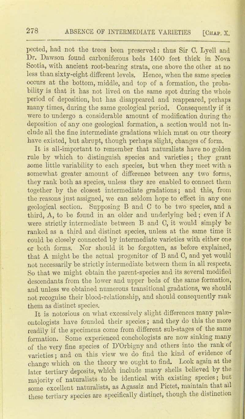 pected, had not the trees been preserved: thus Sir 0. Lyell and Dr. Dawson found carboniferous beds 1400 feet thick in Nova Scotia, with ancient root-bearing strata, one above the other at no less than sixty-eight different levels. Hence, when the same species occurs at the bottom, middle, and top of a formation, the proba- bility is that it has not lived on the same spot during the whole period of deposition, but has disappeared and reappeared, perhaps many times, during the same geological period. Consequently if it were to undergo a considerable amount of modification during the deposition of any one geological formation, a section would not in- clude all the fine intermediate gradations which must on our theory have existed, but abrupt, though perhaps slight, changes of form. It is all-important to remember that naturalists have no golden rule by which to distinguish species and varieties ; they grant some little variability to each species, but when they meet with a somewhat greater amount of difference between any two forms, they rank both as species, unless they are enabled to connect them together by the closest intermediate gradations; and this, from the reasons just assigned, we can seldom hope to effect in any one geological section. Supposing B and C to be two species, and a third, A, to be found in an older and underlying bed; even if A were strictly intermediate between B and C, it would simply be ranked as a third and distinct species, unless at the same time it could be closely connected by intermediate varieties with either one or both forms. Nor should it be forgotten, as before explained, that A might be the actual progenitor of B and 0, and yet would not necessarily be strictly intermediate between them in all respects. So that we might obtain the parent-species and its several modified descendants from the lower and upper beds of the same formation, and unless we obtained numerous transitional gradations, we should not recognise their blood-relationship, and should consequently rank them as distinct species. It is notorious on what excessively slight differences many pala3- ontologists have founded their species; and they do this the more readily if the specimens come from different sub-stages of the same formation. Some experienced conchologists are now sinking many of the very fine species of D’Orbigny and others into the rank of varieties; and on this view we do find the kind of evidence of change which on the theory we ought to find. Look again at the later °tertiary deposits, which include many shells believed by the majority of naturalists to be identical with existing species; but some excellent naturalists, as Agassiz and Pictet, maintain that all these tertiary species are specifically distinct, though the distinction