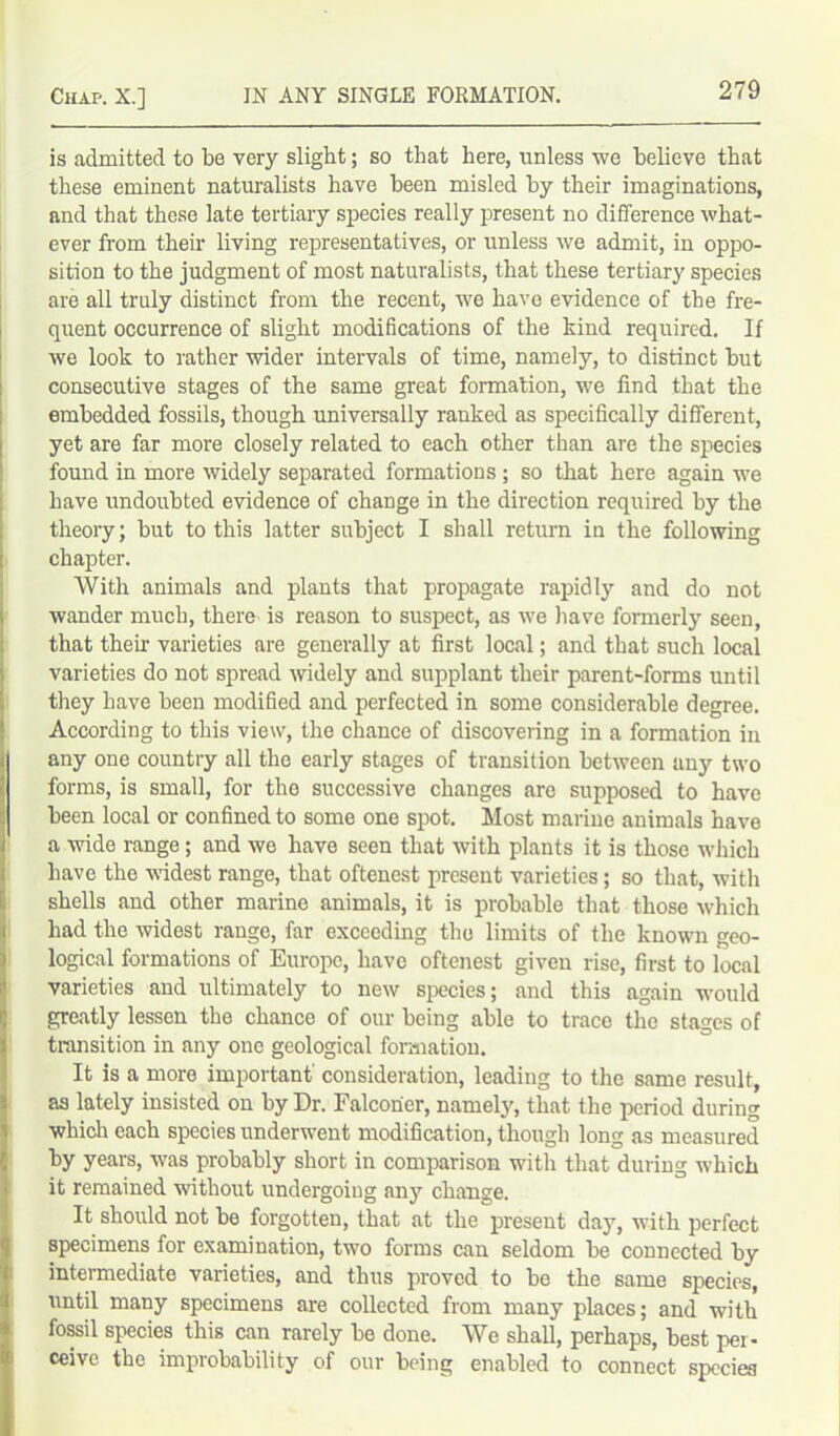 is admitted to be very slight; so that here, unless we believe that these eminent naturalists have been misled by their imaginations, and that these late tertiary species really present no difference what- ever from their living representatives, or unless we admit, in oppo- sition to the judgment of most naturalists, that these tertiary species are all truly distinct from the recent, we have evidence of the fre- quent occurrence of slight modifications of the kind required. If we look to rather wider intervals of time, namely, to distinct but consecutive stages of the same great formation, we find that the embedded fossils, though universally ranked as specifically different, yet are far more closely related to each other than are the species found in more widely separated formations; so that here again we have undoubted evidence of change in the direction required by the theory; but to this latter subject I shall return in the following chapter. With animals and plants that propagate rapidly and do not wander much, there is reason to suspect, as we have formerly seen, that their varieties are generally at first local; and that such local varieties do not spread widely and supplant their parent-forms until they have been modified and perfected in some considerable degree. According to this view, the chance of discovering in a formation in any one country all the early stages of transition between any two forms, is small, for tho successive changes are supposed to have been local or confined to some one spot. Most marine animals have a wide range; and we have seen that with plants it is those which have the widest range, that oftenest present varieties; so that, with shells and other marine animals, it is probable that those which had the widest range, far exceeding the limits of the known geo- logical formations of Europe, have oftenest given rise, first to local varieties and ultimately to new species; and this again would greatly lessen the chance of our being able to trace the stages of transition in any one geological formation. It is a more important' consideration, leading to the same result, as lately insisted on by Dr. Falconer, namely, that the period during which each species underwent modification, though long as measured by years, was probably short in comparison with that during which it remained without undergoing anjr change. It should not be forgotten, that at the present day, with perfect specimens for examination, two forms can seldom be connected by intermediate varieties, and thus proved to be the same species, until many specimens are collected from many places; and with fossil species this can rarely be done. We shall, perhaps, best per- ceive the improbability of our being enabled to connect species