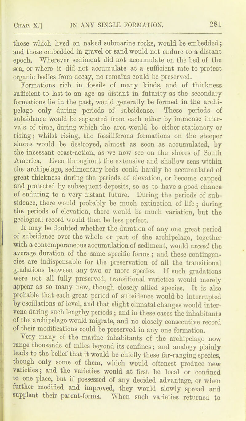 those which lived on naked submarine rocks, would be embedded; and those embedded in gravel or sand would not endure to a distant epoch. Wherever sediment did not accumulate on the bed of the sea, or where it did not accumulate at a sufficient rate to protect organic bodies from decay, no remains could be preserved. Formations rich in fossils of many kinds, and of thickness sufficient to last to an age as distant in futurity as the secondary formations lie in the past, would generally be formed in the archi- pelago only during periods of subsidence. These periods of subsidence would be separated from each other by immense inter- vals of time, during which the area would be either stationary or rising; whilst rising, the fossiliferous formations on the steeper shores would be destroyed, almost as soon as accumulated, by the incessant coast-action, as we now see on the shores of South America. Even throughout the extensive and shallow seas within the archipelago, sedimentary beds could hardly be accumulated of great thickness during the periods of elevation, or become capped and protected by subsequent deposits, so as to have a good chance of enduring to a very distant future. During the periods of sub- sidence, there would probably be much extinction of life; during the periods of elevation, there would be much variation, but the i| geological record would then be less perfect. It may be doubted whether the duration of any one great period of subsidence over the whole or part of the archipelago, together i with a contemporaneous accumulation of sediment, would exceed tho average duration of the same specific forms; and these contingen- cies are indispensable for the preservation of all the transitional gradations between any two or more species. If such gradations were not all fully preserved, transitional varieties would merely appear as so many new, though closely allied species. It is also probable that each great period of subsidence would be interrupted by oscillations ol level, and that slight climatal changes would inter- vene during such lengthy periods ; and in these cases the inhabitants of the archipelago would migrate, and no closely consecutive record of their modifications could be preserved in any one formation. Very many of the marine inhabitants of the archipelago now range thousands of miles beyond its confines ; and analogy plainly leads to the belief that it would be chiefly these far-ranging species, though only some of them, which would oftenest produce new varieties; and the varieties would at first be local or confined to one place, but if possessed of any decided advantage, or when further modified and improved, they w'ould slowly spread and supplant their parent-forms. When such varieties returned to