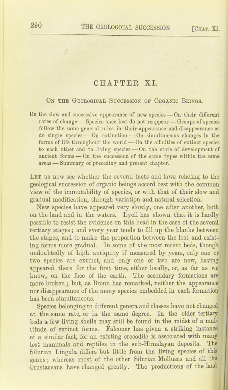 THE GEOLOGICAL SUCCESSION [Chap. XL CHAPTER XI. On the Geological Succession of Organic Beings. On the slow and successive appearance of new species — On their different rates of change — Species once lost do not reappear — Groups of species follow the same general rules in their appearance and disappearance as do single species — On extinction — On simultaneous changes in the forms of life throughout the world — On the affinities of extinct species to each other and to living species — On the state of development of ancient forms — On the succession of the same types within the same areas — Summary of preceding and present chapter. Let us now see whether the several facts and laws relating to the geological succession of organic beiugs accord best with the common view of the immutability of species, or with that of their slow and gradual modification, through variation and natural selection. New species have appeared very slowly, one after another, both on the land and in the waters. Lyell has shown that it is hardly possible to resist the evidence on this head in the case ol the several tertiary stages ; and every year tends to fill up the blanks between the stages, and to make the proportion between the lost and exist- ing forms more gradual. In some of the most recent beds, though undoubtedly of high antiquity if measured by years, only one or two species are extinct, and only one or two are new, having appeared there for the first time, either locally, or, as far as we know, on the face of the earth. The secondary formations are more broken ; but, as Bronn has remarked, neither the appearance nor disappearance of the many species embedded in each formation has been simultaneous. Species belonging to different genera and classes have not changed at the same rate, or in the same degree. In the older tertiary beds a few living shells may still be found in the midst of a mul- titude of extinct forms. Falconer has given a striking instance of a similar fact, for an existing crocodile is associated with many lost mammals and reptiles in the sub-Himalayan deposits. The Silurian Lingula differs but little from the living species of this genus; whereas most of the other Silurian Molluscs and all the Crustaceans have changed greatly. The productions of the laud