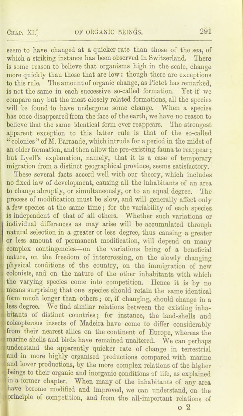 Cuai>. XI.] OF ORGANIC BEINGS. seem to have changed at a quicker rate than those of the sea, of which a striking instance has been observed in Switzerland. There is some reason to believe that organisms high in the scale, change more quickly than those that are low: though there are exceptions to this rule. The amount of organic change, as Pictet has remarked, is not the same in each successive so-called formation. Yet if we compare any but the most closely related formations, all the species will be found to have undergone some change. When a species has once disappeared from the face of the earth, we have no reason to believe that the same identical form ever reappears. The strongest apparent exception to this latter rule is that of the so-called “ colonies ” of M. Barrande, which intrude for a period in the midst of an older formation, and then allow the pre-existing fauna to reappear; but Lyell’s explanation, namely, that it is a case of temporary migration from a distinct geographical province, seems satisfactory. These several facts accord well with our theory, which includes no fixed law of development, causing all the inhabitants of an area to change abruptly, or simultaneously, or to an equal degree. The process of modification must be slow, and will generally affect only a few species at the same time; for the variability of each species is independent of that of all others. Whether such variations or individual differences as may arise will be accumulated through natural selection in a greater or less degree, thus causing a greater or less amount of permanent modification, will depend on many complex contingencies—on the variations being of a beneficial ; nature, on the freedom of intercrossing, on the slowly changing i physical conditions of the country, on the immigration of new u colonists, and on the nature of the other inhabitants with which the varying species come into competition. Hence it is by no a means surprising that one species should retain the same identical 0 form much longer than others; or, if changing, should change in a ■ less degree. We find similar relations between the existing inha- j bitants of distinct countries; for instauce, the land-shells and ; coleopterous insects of Madeira have come to differ considerably 1 from their nearest allies on the continent of Europe, whereas the ti marine shells and birds have remained unaltered. We can perhaps it understand the apparently quicker rate of change in terrestrial ; and in more highly organised productions compared with marine Iand lower productions, by the more complex relations of the higher beings to their organic and inorganic conditions of life, as explained in a former chapter. When many of the inhabitants of any area have become modified and improved, we can understand, on the principle of competition, and from the all-important relations of o 2
