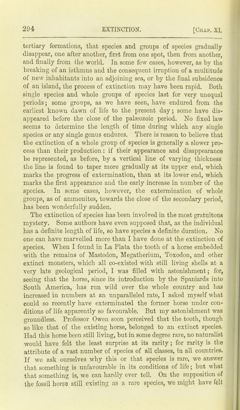 tertiary formations, that species and groups of species gradually disappear, one after another, first from one spot, then from another, and finally from the world. In some few cases, however, as by the breaking of an isthmus and the consequent irruption of a multitude of new inhabitants into an adjoining sea, or by the final subsidence of an island, the process of extinction may have been rapid. Both single species and whole groups of species last for very unequal periods; some groups, as we have seen, have endured from the earliest known dawn of life to the present day; some have dis- appeared before the close of the palaeozoic period. No fixed law seems to determine the length of time during which any single species or any single genus endures. There is reason to believe that the extinction of a whole group of species is generally a slower pro- cess than their production: if their appearance and disappearance be represented, as before, by a vertical line of varying thickness the line is found to taper more gradually at its upper end, which marks the progress of extermination, than at its lower end, which marks the first appearance and the early increase in number of the species. In some cases, however, the extermination of whole groups, as of ammonites, towards the close of the secondary period, has been wonderfully sudden. The extinction of species has been involved in the most gratuitous mystery. Some authors have even supposed that, as the individual has a definite length of life, so have species a definite duration. No one can have marvelled more than I have done at the extinction of species. When I found in La Plata the tooth of a horse embedded with the remains of Mastodon, Megatherium, Toxodon, and other extinct monsters, which all co-existed with still living shells at a very late geological period, I was filled with astonishment; for, seeing that the horse, since its introduction by the Spaniards into South America, has run wild over the whole country and has increased in numbers at an unparalleled rate, I asked myself what could so recently have exterminated the former horse under con- ditions of life apparently so favourable. But my astonishment was groundless. Professor Owen soon perceived that the tooth, though so like that of the existing horse, belonged to an extinct species. Had this horse been still living, but in some degree rare, no naturalist would have felt the least surprise at its rarity; for rarity is the attribute of a vast number of species of all classes, in all countries. If we ask ourselves why this or that species is rare, we answer that something is unfavourable in its conditions of life; but what that something is, we can hardly ever tell. On the supposition of the fossil horse still existing as a rare species, we might have felt