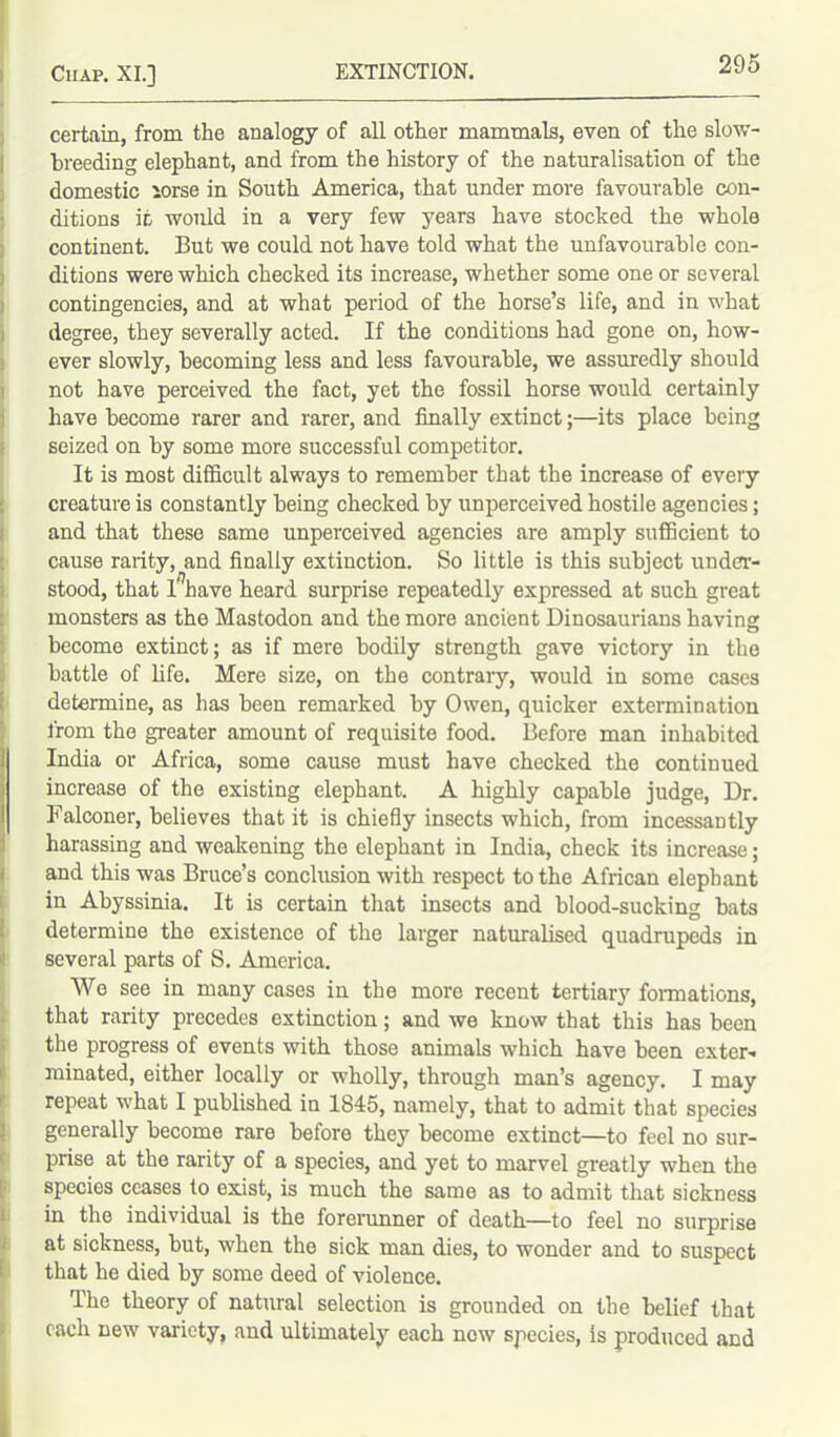 certain, from the analogy of all other mammals, even of the slow- breeding elephant, and from the history of the naturalisation of the domestic lorse in South America, that under more favourable con- ditions ic would in a very few years have stocked the whole continent. But we could not have told what the unfavourable con- ditions were which checked its increase, whether some one or several contingencies, and at what period of the horse’s life, and in what degree, they severally acted. If the conditions had gone on, how- ever slowly, becoming less and less favourable, we assuredly should not have perceived the fact, yet the fossil horse would certainly have become rarer and rarer, and finally extinct;—its place being seized on by some more successful competitor. It is most difficult always to remember that the increase of every creature is constantly being checked by unperceived hostile agencies; and that these same unperceived agencies are amply sufficient to cause rarity, and finally extinction. So little is this subject under- stood, that 1'nave heard surprise repeatedly expressed at such great monsters as the Mastodon and the more ancient Dinosaurians having become extinct; as if mere bodily strength gave victory in the battle of life. Mere size, on the contrary, would in some cases determine, as has been remarked by Owen, quicker extermination from the greater amount of requisite food. Before man inhabited India or Africa, some cause must have checked the continued increase of the existing elephant. A highly capable judge, Dr. Falconer, believes that it is chiefly insects which, from incessantly harassing and weakening the elephant in India, check its increase; and this was Bruce’s conclusion with respect to the African elephant in Abyssinia. It is certain that insects and blood-sucking bats determine the existence of the larger naturalised quadrupeds in several parts of S. America. We see in many cases in the more recent tertiary formations, that rarity precedes extinction; and we know that this has been the progress of events with those animals which have been exter- minated, either locally or wholly, through man’s agency. I may repeat what I published in 1845, namely, that to admit that species generally become rare before they become extinct—to feel no sur- prise at the rarity of a species, and yet to marvel greatly when the species ceases to exist, is much the same as to admit that sickness in the individual is the forerunner of death—to feel no surprise at sickness, but, when the sick man dies, to wonder and to suspect that he died by some deed of violence. The theory of natural selection is grounded on the belief that each new variety, and ultimately each now species, Is produced and