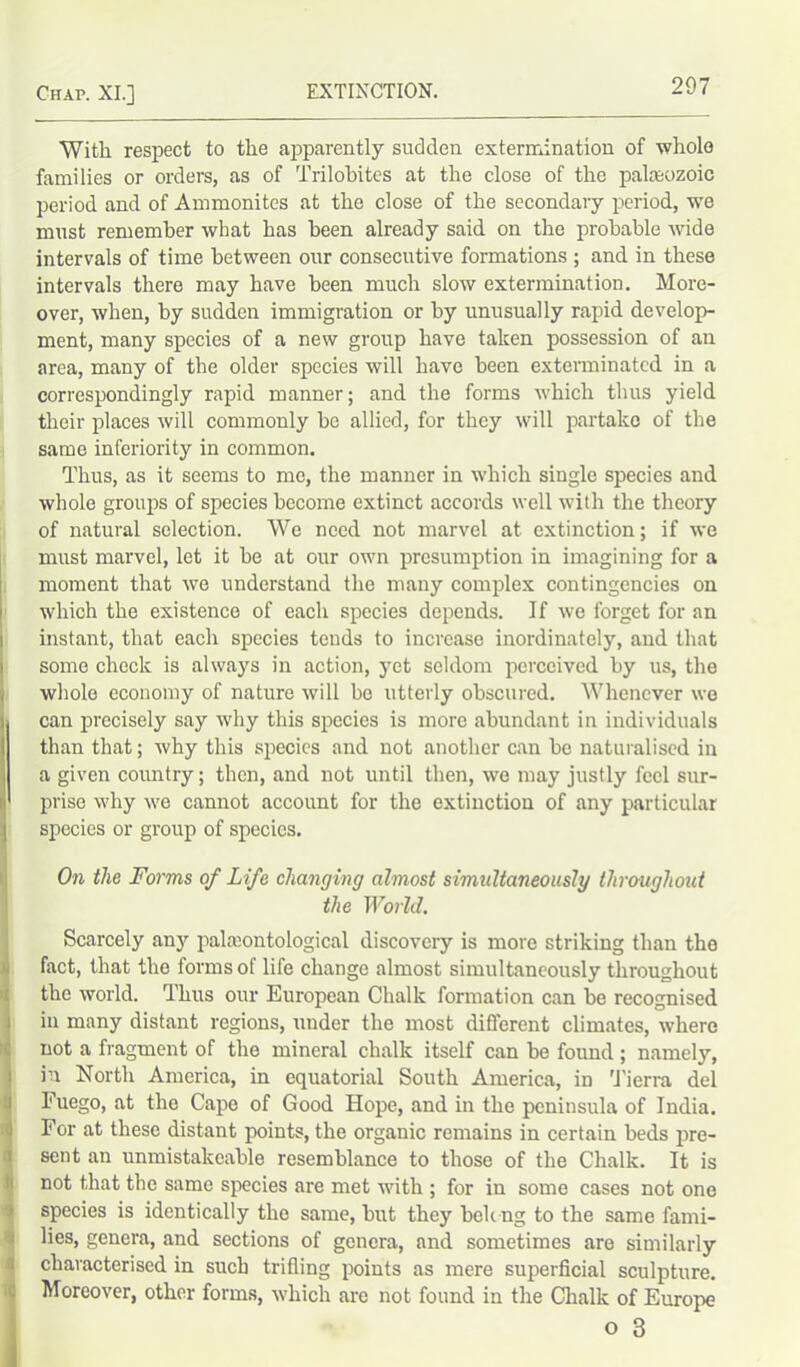 With respect to the apparently sudden extermination of whole families or orders, as of Trilobites at the close of the palaeozoic period and of Ammonites at the close of the secondary period, we must remember what has been already said on the probable wide intervals of time between our consecutive formations ; and in these intervals there may have been much slow extermination. More- over, when, by sudden immigration or by unusually rapid develop- ment, many species of a new group have taken possession of an area, many of the older species will have been exterminated in a correspondingly rapid manner; and the forms which thus yield their places will commonly he allied, for they will partake of the same inferiority in common. Thus, as it seems to me, the manner in which single species and whole groups of species become extinct accords well with the theory of natural selection. We need not marvel at extinction; if we must marvel, let it he at our own presumption in imagining for a moment that we understand the many complex contingencies on which the existence of each species depends. If we forget for an I instant, that each species tends to increase inordinately, and that some check is always in action, yet seldom perceived by us, the i wholo economy of nature will he utterly obscured. Whenever we i can precisely say why this species is more abundant in individuals I than that; why this species and not another can be naturalised in i a given country; then, and not until then, we may justly feel sur- i prise why we cannot account for the extinction of any particular species or group of species. On the Forms of Life changing almost simultaneously throughout the World. Scarcely any palaeontological discovery is more striking than tho fact, that the forms of life change almost simultaneously throughout the world. Thus our European Chalk formation can be recognised in many distant regions, under the most different climates, where not a fragment of tho mineral chalk itself can be found ; namely, in North America, in equatorial South America, in Tierra del Fuego, at the Cape of Good Hope, and in the peninsula of India. For at these distant points, the organic remains in certain beds pre- sent an unmistakcable resemblance to those of the Chalk. It is not that the same species are met with ; for in some cases not one species is identically the same, but they belong to the same fami- lies, genera, and sections of genera, and sometimes are similarly characterised in such trifling points as mere superficial sculpture. Moreover, other forms, which are not found in the Chalk of Europe