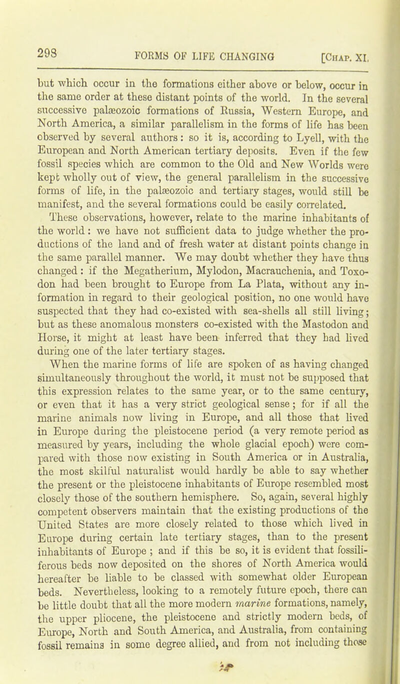 [Chap. XI, but which occur in the formations either above or below, occur in the same order at these distant points of the world. In the several successive palaeozoic formations of Russia, Western Europe, and North America, a similar parallelism in the forms of life has been observed by several authors : so it is, according to Lyell, with the European and North American tertiary deposits. Even if the few fossil species which are common to the Old and New Worlds were kept wholly out of view, the general parallelism in the successive forms of life, in the palaeozoic and tertiary stages, would still be manifest, and the several formations could be easily correlated. These observations, however, relate to the marine inhabitants of the world: we have not sufficient data to judge whether the pro- ductions of the land and of fresh water at distant points change in the same parallel manner. We may doubt whether they have thus changed: if the Megatherium, Mylodon, Macrauchenia, and Toxo- don had been brought to Europe from La Plata, without any in- formation in regard to their geological position, no one would have suspected that they had co-existed with sea-shells all still living; but as these anomalous monsters co-existed with the Mastodon and Horse, it might at least have been inferred that they had lived during one of the later tertiary stages. When the marine forms of life are spoken of as having changed simultaneously throughout the world, it must not be supposed that this expression relates to the same year, or to the same century, or even that it has a very strict geological sense; for if all the marine animals now living in Europe, and all those that lived in Europe during the pleistocene period (a very remote period as measured by years, including the whole glacial epoch) were com- pared with those now existing in South America or in Australia, the most skilful naturalist would hardly be able to say whether the present or the pleistocene inhabitants of Europe resembled most closely those of the southern hemisphere. So, again, several highly competent observers maintain that the existing productions of the United States are more closely related to those which lived in Europe during certain late tertiary stages, than to the present inhabitants of Europe ; and if this be so, it is evident that fossili- ferous beds now deposited on the shores of North America would hereafter be liable to be classed with somewhat older European beds. Nevertheless, looking to a remotely future epoch, there can be little doubt that all the more modern marine formations, namely, the upper pliocene, the pleistocene and strictly modern beds, of Europe, North and South America, and Australia, from containing fossil remains in some degree allied, and from not including those