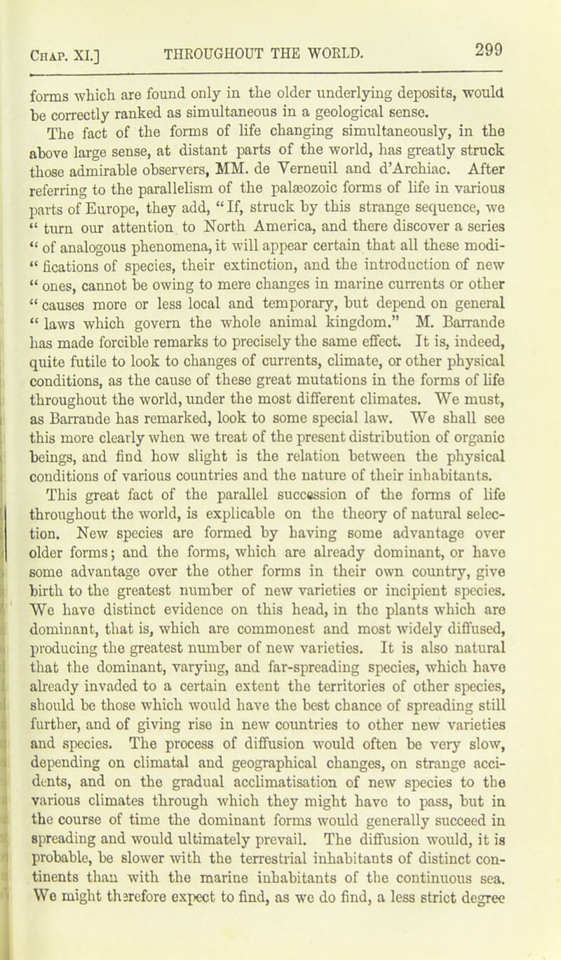 forms which are found only in the older underlying deposits, would be correctly ranked as simultaneous in a geological sense. The fact of the forms of life changing simultaneously, in the above large sense, at distant parts of the world, has greatly struck those admirable observers, MM. de Yerneuil and d’Archiac. After referring to the parallelism of the paleozoic forms of life in various parts of Europe, they add, “ If, struck by this strange sequence, we “ turn our attention to North America, and there discover a series “ of analogous phenomena, it will appear certain that all these rnodi- “ fications of species, their extinction, and the introduction of new “ ones, cannot be owing to mere changes in marine currents or other “ causes more or less local and temporary, but depend on general “ laws which govern the whole animal kingdom.” M. Barrande has made forcible remarks to precisely the same effect. It is, indeed, quite futile to look to changes of currents, climate, or other physical conditions, as the cause of these great mutations in the forms of life throughout the world, under the most different climates. We must, as Barrande has remarked, look to some special law. We shall see this more clearly when we treat of the present distribution of organic beings, and find how slight is the relation between the physical conditions of various countries and the nature of their inhabitants. This great fact of the parallel succession of tire forms of life throughout the world, is explicable on the theory of natural selec- tion. New species are formed by having some advantage over older forms; and the forms, which are already dominant, or have some advantage over the other forms in their own country, give birth to the greatest number of new varieties or incipient species. We have distinct evidence on this head, in the plants which are dominant, that is, which are commonest and most widely diffused, producing the greatest number of new varieties. It is also natural that the dominant, varying, and far-spreading species, which have already invaded to a certain extent the territories of other species, should be those which would have the best chance of spreading still further, and of giving rise in new countries to other new varieties and species. The process of diffusion would often be very slow, depending on climatal and geographical changes, on strange acci- dents, and on the gradual acclimatisation of new species to the various climates through which they might have to pass, but in the course of time the dominant forms would generally succeed in spreading and would ultimately prevail. The diffusion would, it is probable, be slower with the terrestrial inhabitants of distinct con- tinents than with the marine inhabitants of the continuous sea. We might therefore expect to find, as we do find, a less strict degree