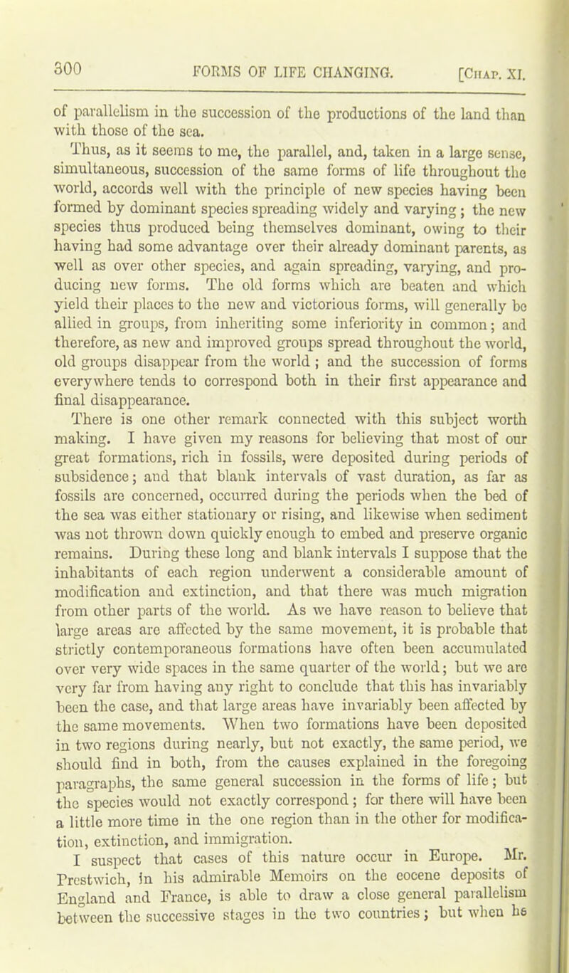 of parallelism in the succession of the productions of the land than with those of the sea. Thus, as it seems to me, the parallel, and, taken in a large sense, simultaneous, succession of the same forms of life throughout the world, accords well with the principle of new species having been formed by dominant species spreading widely and varying ; the new species thus produced being themselves dominant, owing to their having had some advantage over their already dominant parents, as well as over other species, and again spreading, varying, and pro- ducing new forms. The old forms which are beaten and which yield their places to the new and victorious forms, will generally be allied in groups, from inheriting some inferiority in common; and therefore, as new and improved groups spread throughout the world, old groups disappear from the world ; and the succession of forms everywhere tends to correspond both in their first appearance and final disappearance. There is one other remark connected with this subject worth making. I have given my reasons for believing that most of our great formations, rich in fossils, were deposited during periods of subsidence; and that blank intervals of vast duration, as far as fossils are concerned, occurred during the periods when the bed of the sea was either stationary or rising, and likewise when sediment was not thrown down quickly enough to embed and preserve organic remains. During these long and blank intervals I suppose that the inhabitants of each region underwent a considerable amount of modification and extinction, and that there was much migration from other parts of the world. As we have reason to believe that large areas are affected by the same movement, it is probable that strictly contemporaneous formations have often been accumulated over very wide spaces in the same quarter of the world; but we are very far from having auy right to conclude that this has invariably been the case, and that large areas have invariably been affected by the same movements. When two formations have been deposited in two regions during nearly, but not exactly, the same period, we should find in both, from the causes explained in the foregoing paragraphs, the same general succession in the forms of life; but the species would not exactly correspond ; for there will have been a little more time in the one region than in the other for modifica- tion, extinction, and immigration. I suspect that cases of this nature occur in Europe. Mr. Prestwich, in his admirable Memoirs on the eocene deposits of England and France, is able to draw a close general parallelism between the successive stages in the two countries; but when he