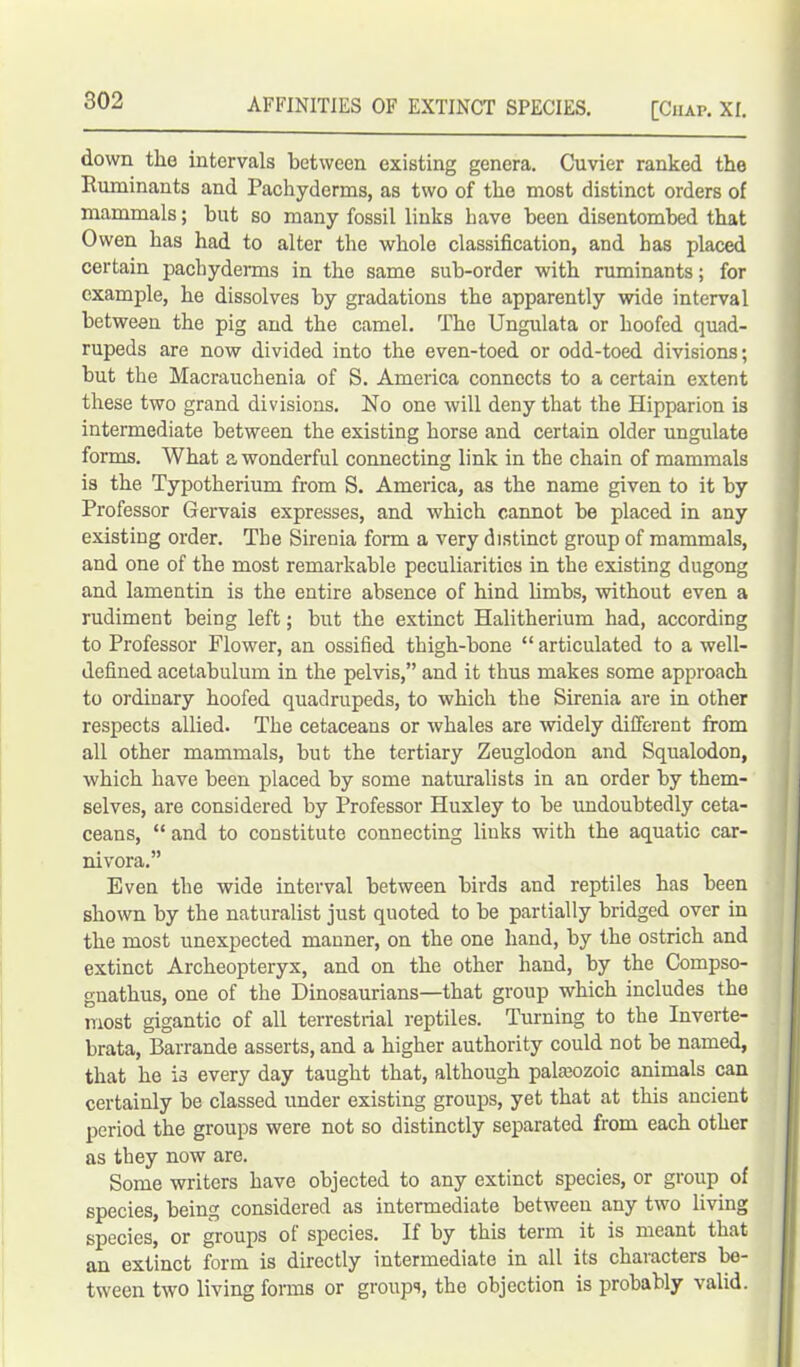 down the intervals between existing genera. Cuvier ranked the Ruminants and Pachyderms, as two of the most distinct orders of mammals; but so many fossil links have been disentombed that Owen has had to alter the whole classification, and has placed certain pachyderms in the same sub-order with ruminants; for example, he dissolves by gradations the apparently wide interval between the pig and the camel. The Ungulata or hoofed quad- rupeds are now divided into the even-toed or odd-toed divisions; but the Macrauchenia of S. America connects to a certain extent these two grand divisions. No one will deny that the Hipparion is intermediate between the existing horse and certain older ungulate forms. What a wonderful connecting link in the chain of mammals is the Typotherium from S. America, as the name given to it by Professor Gervais expresses, and which cannot be placed in any existing order. The Sirenia form a very distinct group of mammals, and one of the most remarkable peculiarities in the existing dugong and lamentin is the entire absence of hind limbs, without even a rudiment being left; but the extinct Halitherium had, according to Professor Flower, an ossified thigh-bone “ articulated to a well- defined acetabulum in the pelvis,” and it thus makes some approach to ordinary hoofed quadrupeds, to which the Sirenia are in other respects allied. The cetaceans or whales are widely different from all other mammals, but the tertiary Zeuglodon and Squalodon, which have been placed by some naturalists in an order by them- selves, are considered by Professor Huxley to be undoubtedly ceta- ceans, “ and to constitute connecting links with the aquatic car- nivora.” Even the wide interval between birds and reptiles has been shown by the naturalist just quoted to be partially bridged over in the most unexpected manner, on the one hand, by the ostrich and extinct Archeopteryx, and on the other hand, by the Compso- gnathus, one of the Dinosaurians—that group which includes the most gigantic of all terrestrial reptiles. Turning to the Inverte- brata, Barrande asserts, and a higher authority could not be named, that he is every day taught that, although palaeozoic animals can certainly be classed under existing groups, yet that at this ancient period the groups were not so distinctly separated from each other as they now are. Some writers have objected to any extinct species, or group of species, being considered as intermediate between any two living species, or groups of species. If by this term it is meant that an extinct form is directly intermediate in all its characters be- tween two living forms or groups, the objection is probably valid.