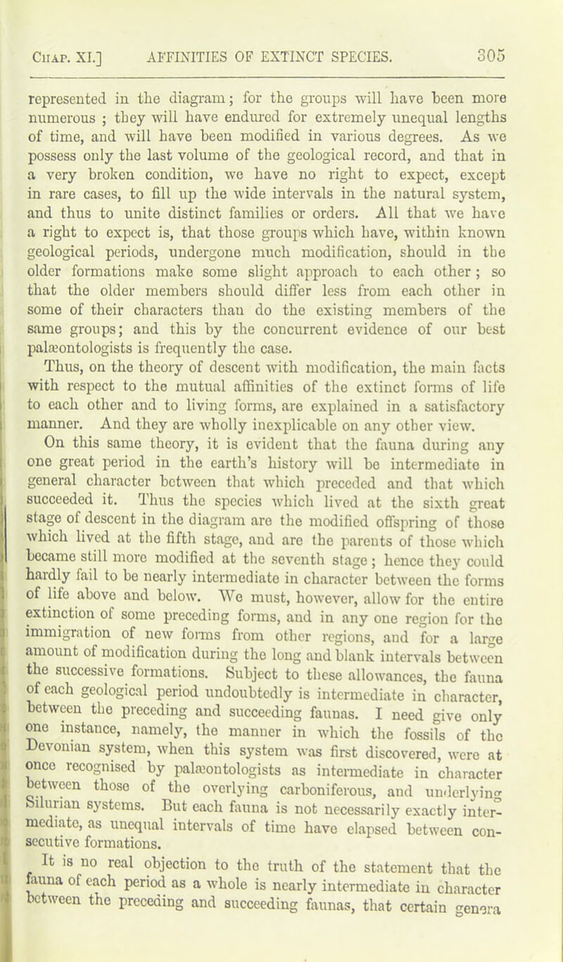 represented in the diagram; for the groups will have been more numerous ; they will have endured for extremely unequal lengths of time, and will have been modified in various degrees. As we possess only the last volume of the geological record, and that in a very broken condition, we have no right to expect, except in rare cases, to fill up the wide intervals in the natural system, and thus to unite distinct families or orders. All that we have a right to expect is, that those groups which have, within known geological periods, undergone much modification, should in the older formations make some slight approach to each other ; so that the older members should differ less from each other in some of their characters than do the existing members of the same groups; and this by the concurrent evidence of our best paleontologists is frequently the case. Thus, on the theory of descent with modification, the main facts with respect to the mutual affinities of the extinct forms of life to each other and to living forms, are explained in a satisfactory manner. And they are wholly inexplicable on any other view. On this same theory, it is evident that the fauna during any one great period in the earth’s history will be intermediate in general character between that which preceded and that which succeeded it. Huts the species which lived at the sixth great stage of descent in the diagram are the modified offspring of those which lived at the fifth stage, and are the parents of those which | became still more modified at the seventh stage; hence they could hardly fail to be nearly intermediate in character between the forms of life above and below. We must, however, allow for the entire extinction of some preceding forms, and in any one region for the immigration of new forms from other regions, and for a large amount of modification during the long and blank intervals between the successive formations. Subject to these allowances, the fauna of each geological period undoubtedly is intermediate in character, between the preceding and succeeding faunas. I need give only one instance, namely, the manuer in which the fossils of the Devonian system, when this system was first discovered, were at once recognised by paleontologists as intermediate in character between those of the overlying carboniferous, and underlying Silurian systems. But each fauna is not necessarily exactly inter- mediate, as unequal intervals of time have elapsed between con- secutive formations. It is no real objection to the truth of the statement that the fauna of each period as a whole is nearly intermediate in character between the preceding and succeeding faunas, that certain genera .