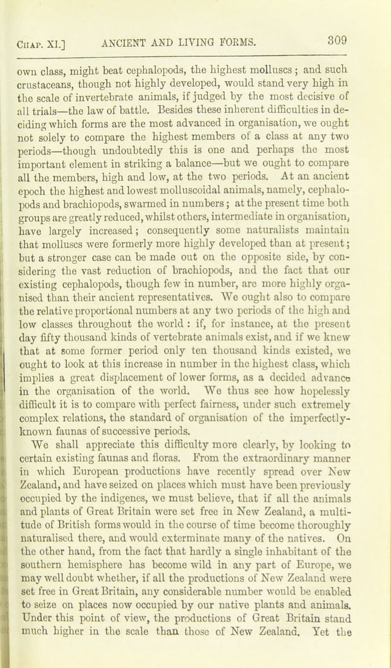 own class, might beat cephalopods, the highest molluscs ; and such crustaceans, though not highly developed, would stand very high in the scale of invertebrate animals, if judged by the most decisive of all trials—the law of battle. Besides these inherent difficulties in de- ciding which forms are the most advanced in organisation, we ought not soiely to compare the highest members of a class at any two periods—though undoubtedly this is one and perhaps the most important element in striking a balance—but we ought to compare all the members, high and low, at the two periods. At an ancient epoch the highest and lowest molluscoidal animals, namely, cephalo- pods and brachiopods, swarmed in numbers; at the present time both groups are greatly reduced, whilst others, intermediate in organisation, have largely increased; consequently some naturalists maintain that molluscs were formerly more highly developed than at present; but a stronger case can be made out on the opposite side, by con- sidering the vast reduction of brachiopods, and the fact that our existing cephalopods, though few in number, arc more highly orga- I nised than their ancient representatives. We ought also to compare the relative proportional numbers at any two periods of the high and low classes throughout the world: if, for instance, at the present day fifty thousand kinds of vertebrate animals exist, and if we knew I that at some former period only ten thousand kinds existed, we j ought to look at this increase in number in the highest class, which ] implies a great displacement of lower forms, as a decided advance a in the organisation of the world. We thus see how hopelessly difficult it is to compare with perfect fairness, under such extremely complex relations, the standard of organisation of the imperfectly- known faunas of successive periods. We shall appreciate this difficulty more clearly, by looking to certain existing faunas and floras. From the extraordinary manner in which European productions have recently spread over New Zealand, and have seized on places which must have been previously occupied by the indigenes, we must believe, that if all the animals and plants of Great Britain were set free in New Zealand, a multi- tude of British forms would in the course of time become thoroughly naturalised there, and would exterminate many of the natives. On the other hand, from the fact that hardly a single inhabitant of the southern hemisphere has become wild in any part of Europe, we may well doubt whether, if all the productions of New Zealand were set free in Great Britain, any considerable number would be enabled to seize on places now occupied by our native plants and animals. Under this point of view, the productions of Great Britain stand much higher in the scale than those of New Zealand. Yet the