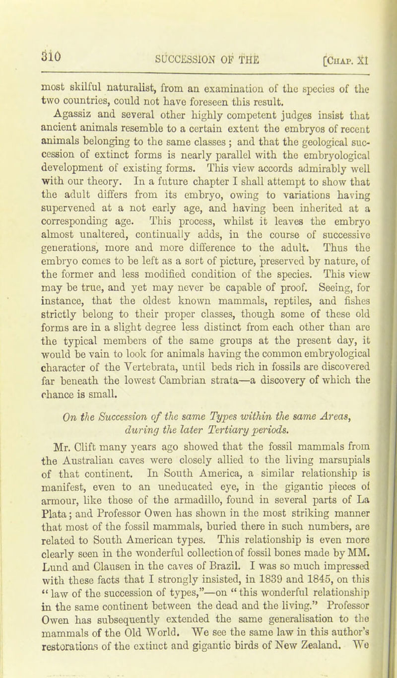 most skilful naturalist, from an examination of the species of the two countries, could not have foreseen this result. Agassiz and several other highly competent judges insist that ancient animals resemble to a certain extent the embryos of recent animals belonging to the same classes ; and that the geological suc- cession of extinct forms is nearly parallel with the embryological development of existing forms. This view accords admirably well with our theory. In a future chapter I shall attempt to show that the adult differs from its embryo, owing to variations having supervened at a not early age, and having been inherited at a corresponding age. This process, whilst it leaves the embryo almost unaltered, continually adds, in the course of successive generations, more and more difference to the adult. Thus the embryo comes to be left as a sort of picture, preserved by nature, of the former and less modified condition of the species. This view may be true, and yet may never be capable of proof. Seeing, for instance, that the oldest known mammals, reptiles, and fishes strictly belong to their proper classes, though some of these old forms are in a slight degree less distinct from each other than are the typical members of the same groups at the present day, it would be vain to look for animals having the common embryological character of the Vertebrata, until beds rich in fossils are discovered far beneath the lowest Cambrian strata—a discovery of which the chance is small. On the Succession of the same Types within the same Areas, during the later Tertiary periods. Mr. Clift many years ago showed that the fossil mammals from the Australian caves were closely allied to the living marsupials of that continent. In South America, a similar relationship is manifest, even to an uneducated eye, in the gigantic pieces of armour, like those of the armadillo, found in several parts of La Plata; and Professor Owen has shown in the most striking maimer that most of the fossil mammals, buried there in such numbers, are related to South American types. This relationship is even more clearly seen in the wonderful collection of fossil bones made by MM. Lund and Clausen in the caves of Brazil. I was so much impressed with these facts that I strongly insisted, in 1839 and 1845, on this “ law of the succession of types,”—on “ this wonderful relationship in the same continent between the dead and the liviug.” Professor Owen has subsequently extended the same generalisation to the mammals of the Old World. We see the same law in this author’s restorations of the extiuct and gigantic birds of New Zealand. We