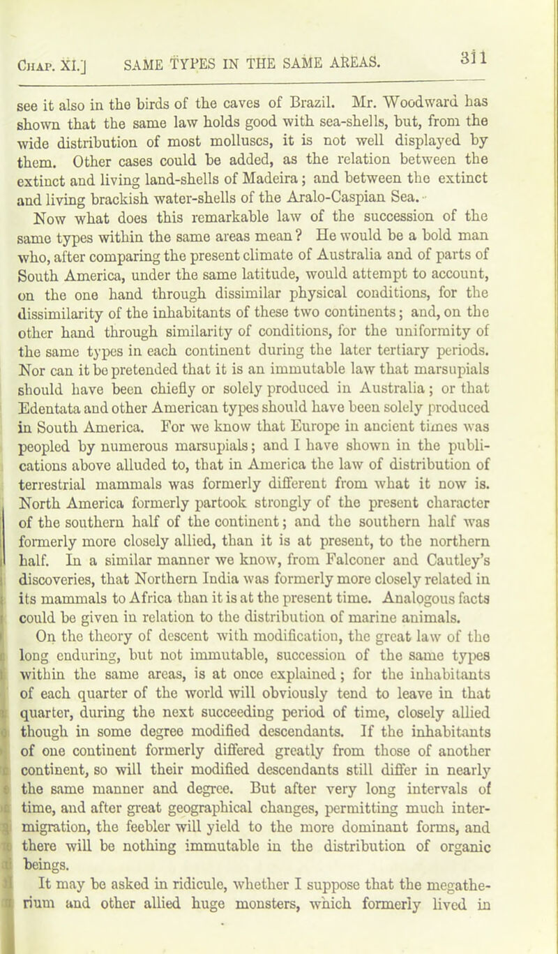 Chap. Xl.j SAME TYPES IN THE SAME AREAS. see it also in the birds of the caves of Brazil. Mr. Woodward has shown that the same law holds good with sea-shells, hut, from the wide distribution of most molluscs, it is not well displayed by them. Other cases could be added, as the relation between the extinct and living land-shells of Madeira; and between the extinct and living brackish water-shells of the Aralo-Caspian Sea. Now what does this remarkable law of the succession of the same types within the same areas mean ? He would be a bold man who, after comparing the present climate of Australia and of parts of South America, under the same latitude, would attempt to account, on the one hand through dissimilar physical conditions, for the dissimilarity of the inhabitants of these two continents; and, on the other hand through similarity of conditions, for the uniformity of the same types in each continent during the later tertiary periods. Nor can it be pretended that it is an immutable law that marsupials should have been chiefly or solely produced in Australia; or that Edentata and other American types should have been solely produced in South America. For we know that Europe in ancient times was peopled by numerous marsupials; and I have shown in the publi- cations above alluded to, that in America the law of distribution of terrestrial mammals was formerly different from what it now is. North America formerly partook strongly of the present character I of the southern half of the continent; and the southern half was formerly more closely allied, than it is at present, to the northern half. In a similar manner we know, from Falconer and Cautley’s discoveries, that Northern India was formerly more closely related in its mammals to Africa than it is at the present time. Analogous facts I could be given in relation to the distribution of marine animals. On the theory of descent with modification, the great law of the long enduring, but not immutable, succession of the same types within the same areas, is at once explained; for the inhabitants of each quarter of the world will obviously tend to leave in that quarter, during the next succeeding period of time, closely allied though in some degree modified descendants. If the inhabitants of one continent formerly differed greatly from those of another : continent, so will their modified descendants still differ in nearly ; the same manner and degree. But after very long intervals of : time, and after great geographical changes, permitting much inter- \ migration, the feebler will yield to the more dominant forms, and i there will be nothing immutable in the distribution of organic tfi beings. It may be asked in ridicule, whether I suppose that the megathe- I rium and other allied huge monsters, which formerly lived in