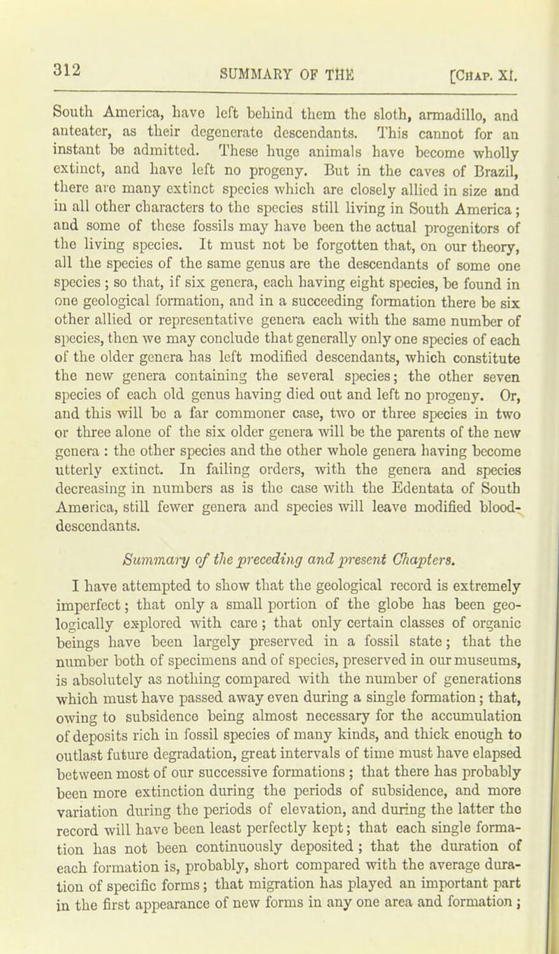 South America, have left behind them the sloth, armadillo, and anteater, as their degenerate descendants. This cannot for an instant be admitted. These huge animals have become -wholly extinct, and have left no progeny. But in the caves of Brazil, there are many extinct species which are closely allied in size and in all other characters to the species still living in South America ; and some of these fossils may have been the actual progenitors of the living species. It must not be forgotten that, on our theory, all the species of the same genus are the descendants of some one species ; so that, if six genera, each having eight species, be found in one geological formation, and in a succeeding formation there be six other allied or representative genera each with the same number of species, then we may conclude that generally only one species of each of the older genera has left modified descendants, which constitute the new genera containing the several species; the other seven species of each old genus having died out and left no progeny. Or, and this will be a far commoner case, two or three species in two or three alone of the six older genera will be the parents of the new genera : the other species and the other whole genera having become utterly extinct. In failing orders, with the genera and species decreasing in numbers as is the case with the Edentata of South America, still fewer genera and species will leave modified blood- descendants. Summary of the preceding and present Chapters. I have attempted to show that the geological record is extremely imperfect; that only a small portion of the globe has been geo- logically explored with care; that only certain classes of organic beings have been largely preserved in a fossil state; that the number both of specimens and of species, preserved in our museums, is absolutely as nothing compared with the number of generations which must have passed away even during a single formation; that, owing to subsidence being almost necessary for the accumulation of deposits rich in fossil species of many kinds, and thick enough to outlast future degradation, great intervals of time must have elapsed between most of our successive formations ; that there has probably been more extinction during the periods of subsidence, and more variation during the periods of elevation, and during the latter the record will have been least perfectly kept; that each single forma- tion has not been continuously deposited ; that the duration of each formation is, probably, short compared with the average dura- tion of specific forms; that migration has played an important part in the first appearance of new forms in any one area and formation ;