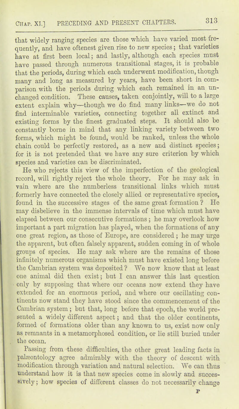 that widely ranging species are those which have varied most fre- quently, and have oftenest given rise to new species; that varieties have at first been local; and lastly, although each species must have passed through numerous transitional stages, it is probable that the periods, during which each underwent modification, though many and long as measured by years, have been short in com- parison with the periods during which each remained in an un- changed condition. These causes, taken conjointly, will to a large extent explain why—though we do find many links—we do not find interminable varieties, connecting together all extinct and existing forms by the finest graduated steps. It should also be constantly borne in mind that any linking variety between two forms, which might be found, would be ranked, unless the whole chain could be perfectly restored, as a new and distinct species; for it is not pretended that we have any sure criterion by which species and varieties can be discriminated. He who rejects this view of the imperfection of the geological record, will rightly reject the whole theory. For he may ask in vain where are the numberless transitional links which must formerly have connected the closely allied or representative species, found in the successive stages of the same great formation ? He may disbelieve in the immense intervals of time which must have elapsed between our consecutive formations; he may overlook how important a part migration has played, when the formations of any one great region, as those of Europe, are considered ; he may urge the apparent, but often falsely apparent, sudden coming in of whole groups of species. He may ask where are the remains of those infinitely numerous organisms which must have existed long before the Cambrian system was deposited? We now know that at least one animal did then exist; but I can answer this last question only by supposing that where our oceans now extend they have extended for an enormous period, and where our oscillating con- tinents now stand they have stood since the commencement of the Cambrian system ; but that, long before that epoch, the world pre- sented a widely different aspect; and that the older continents, formed of formations older than any known to us, exist now only as remnants in a metamorphosed condition, or lie still buried under the ocean. Passing from these difficulties, the other great leading facts in palaeontology agree admirably with the theory of descent with modification through variation and natural selection. We can thus understand how it is that new species come in slowly and succes- sively ; how species of different classes do not necessarily change P