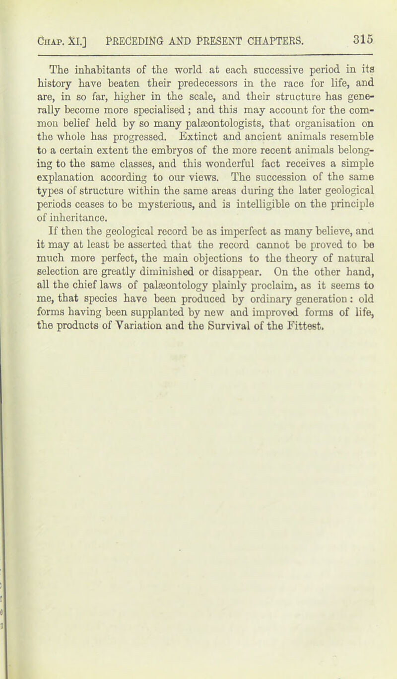 The inhabitants of the world, at each successive period in its history have beaten their predecessors in the race for life, and are, in so far, higher in the scale, and their structure has gene- rally become more specialised; and this may account for the com- mon belief held by so many palaeontologists, that organisation on the whole has progressed. Extinct and ancient animals resemble to a certain extent the embryos of the more recent animals belong- ing to the same classes, and this wonderful fact receives a simple explanation according to our views. The succession of the same types of structure within the same areas during the later geological periods ceases to be mysterious, and is intelligible on the principle of inheritance. If then the geological record be as imperfect as many believe, and it may at least be asserted that the record cannot be proved to be much more perfect, the main objections to the theory of natural selection are greatly diminished or disappear. On the other hand, all the chief laws of palaeontology plainly proclaim, as it seems to me, that species have been produced by ordinary generation: old forms having been supplanted by new and improved forms of life, the products of Variation and the Survival of the Fittest.