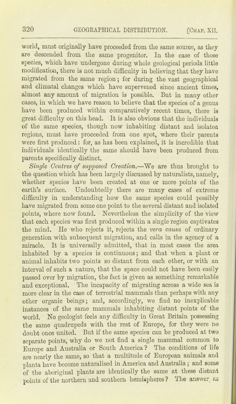 world, must originally have proceeded from the same source, as they arc descended from the same progenitor. In the case of those species, which have undergone during whole geological periods little modification, there is not much difficulty in believing that they have migrated from the same region; for during the vast geographical and climatal changes which have supervened since ancient times, almost any amount of migration is possible. But in many other cases, in which we have reason to believe that the species of a genus have been produced within comparatively recent times, there is great difficulty on this head. It is also obvious that the individuals of the same species, though now inhabiting distant and isolated regions, must have proceeded from one spot, where their parents were first produced: for, as has been explained, it is incredible that individuals identically the same should have been produced from parents specifically distinct. Single Centres of supposed Creation.—We are thus brought to the question which has been largely discussed by naturalists, namely, whether species have been created at one or more points of the earth’s surface. Undoubtedly there are many cases of extreme difficulty in understanding how the same species could possibly have migrated from some one point to the several distant and isolated points, where now found. Nevertheless the simplicity of the view that each species was first produced within a single region captivates the mind. He who rejects it, rejects the vera causa of ordinary generation with subsequent migration, and calls in the agency of a miracle. It is universally admitted, that in most cases the area inhabited by a species is continuous; and that when a plant or animal inhabits two points so distant from each other, or with an interval of such a nature, that the space could not have been easily passed over by migration, the fact is given as something remarkable and exceptional. The incapacity of migrating across a wide sea is more clear in the case of terrestrial mammals than perhaps with any other organic beings; and, accordingly, we find no inexplicable instances of the same mammals inhabiting distant points of the world. No geologist feels any difficulty in Great Britain possessing the same quadrupeds with the rest of Europe, for they were no doubt once united. But if the same species can be produced at two separate points, why do we not find a single mammal common to Europe and Australia or South America ? The conditions of life are nearly the same, so that a multitude of European animals and plants have become naturalised in America and Australia ; and some of the aboriginal plants are identically the same at these distant points of the northern and southern hemispheres ? The answer, ax