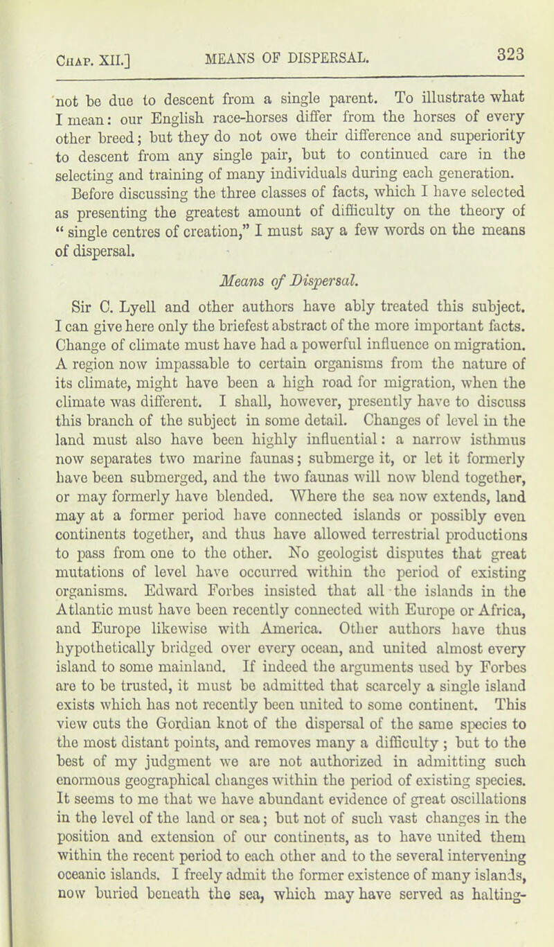 not be due to descent from a single parent. To illustrate -what I mean: our English race-horses differ from the horses of every other breed; but they do not owe their difference and superiority to descent from any single pair, but to continued care in the selecting and training of many individuals during each generation. Before discussing the three classes of facts, which I have selected as presenting the greatest amount of difficulty on the theory of “ single centres of creation,” I must say a few words on the means of dispersal. Means of Dispersal. Sir C. Lyell and other authors have ably treated this subject. I can give here only the briefest abstract of the more important facts. Change of climate must have had a powerful influence on migration. A region now impassable to certain organisms from the nature of its climate, might have been a high road for migration, when the climate was different. I shall, however, presently have to discuss this branch of the subject in some detail. Changes of level in the land must also have been highly influential: a narrow isthmus now separates two marine faunas; submerge it, or let it formerly Lave been submerged, and the two faunas will now blend together, or may formerly have blended. Where the sea now extends, land may at a former period have connected islands or possibly even continents together, and thus have allowed terrestrial productions to pass from one to the other. No geologist disputes that great mutations of level have occurred within the period of existing organisms. Edward Forbes insisted that all the islands in the Atlantic must have been recently connected with Europe or Africa, and Europe likewise with America. Other authors have thus hypothetically bridged over every ocean, and united almost every island to some mainland. If indeed the arguments used by Forbes are to be trusted, it must be admitted that scarcely a single island exists which has not recently been united to some continent. This view cuts the Gordian knot of the dispersal of the same species to the most distant points, and removes many a difficulty ; but to the best of my judgment we are not authorized in admitting such enormous geographical changes within the period of existing species. It seems to me that we have abundant evidence of great oscillations in the level of the land or sea; but not of such vast changes in the position and extension of our continents, as to have united them within the recent period to each other and to the several intervening oceanic islands. I freely admit the former existence of many islands, now buried beneath the sea, which may have served as halting-