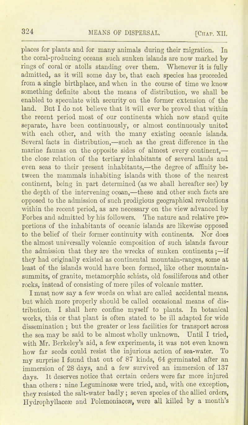 places for plants and for many animals during their migration. In the coral-producing oceans such sunken islands are now marked by rings of coral or atolls standing over them. Whenever it is fully admitted, as it will some day be, that each species has proceeded from a single birthplace, and when in the course of time we know something definite about the means of distribution, we shall be enabled to speculate with security on the former extension of the land. But I do not believe that it will ever be proved that within the recent period most of our continents which now stand quite separate, have been continuously, or almost continuously united with each other, and with the many existing oceanic islands. Several facts in distribution,—such as the great difference in the marine faunas on the opposite sides of almost every continent,—• the close relation of the tertiary inhabitants of several lands and even seas to their present inhabitants,—the degree of affinity be- tween the mammals inhabiting islands with those of the nearest continent, being in part determined (as we shall hereafter see) by the depth of the intervening ocean,—these and other such facts are opposed to the admission of such prodigious geographical revolutions within the recent period, as are necessary on the view advanced by Forbes and admitted by his followers. The nature and relative pro- portions of the inhabitants of oceanic islands are likewise opposed to the belief of their former continuity with continents. Nor does the almost universally volcanic composition of such islands favour the admission that they are the wrecks of sunken continents;—if they had originally existed as continental mountain-ranges, some at least of the islands would have been formed, like other mountain- summits, of granite, metamorphic schists, old fossiliferous and other rocks, instead of consisting of mere piles of volcanic matter. I must now say a few words on what are called accidental means, but which more properly should be called occasional means of dis- tribution. I shall here confine myself to plants. In botanical works, this or that plant is often stated to be ill adapted for wide dissemination ; but the greater or less facilities for transport across the sea may be said to be almost wholly unknown. Until I tried, with Mr. Berkeley’s aid, a few experiments, it was not even known how far seeds could resist the injurious action of sea-water. To my surprise I found that out of 87 kinds, 64 germinated after an immersion of 28 days, and a few survived an immersion of 137 days. It deserves notice that certain orders were far more injured than others: nine Leguminosaa were tried, and, with one exception, they resisted the salt-water badly; seven species of the allied orders, llydrophyllacea; and Polemoniaceae, were all killed by a month’s