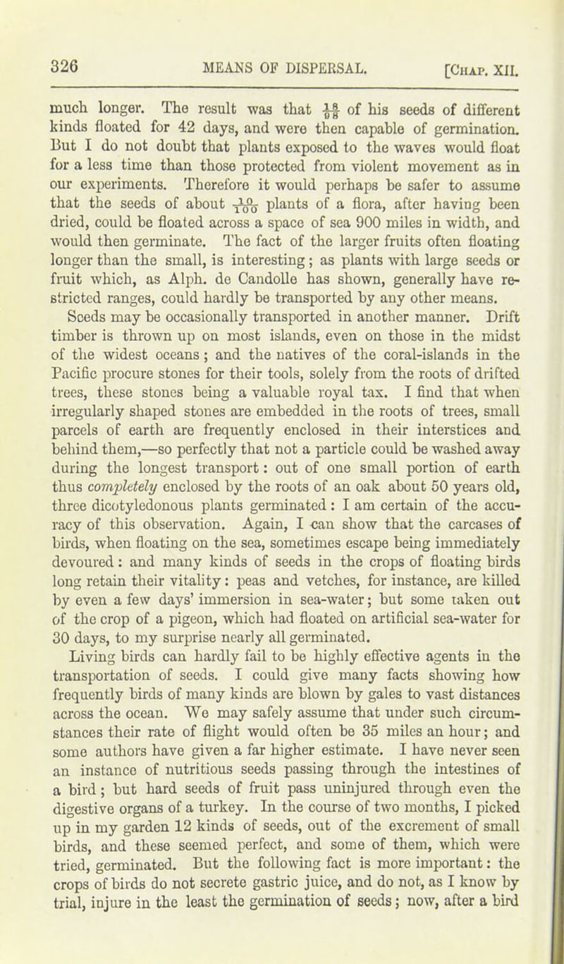 much longer. The result -was that if of his seeds of different kinds floated for 42 days, and were then capable of germination. But I do not doubt that plants exposed to the waves would float for a less time than those protected from violent movement as in our experiments. Therefore it would perhaps he safer to assume that the seeds of about plants of a flora, after having been dried, could he floated across a space of sea 900 miles in width, and would then germinate. The fact of the larger fruits often floating longer than the small, is interesting ; as plants with large seeds or fruit which, as Alph. de Candolle has shown, generally have re- stricted ranges, could hardly he transported by any other means. Seeds may be occasionally transported in another manner. Drift timber is thrown up on most islands, even on those in the midst of the widest oceans; and the natives of the coral-islands in the Pacific procure stones for their tools, solely from the roots of drifted trees, these stones being a valuable royal tax. I find that when irregularly shaped stones are embedded in the roots of trees, small parcels of earth are frequently enclosed in their interstices and behind them,—so perfectly that not a particle could be washed away during the longest transport: out of one small portion of earth thus completely enclosed by the roots of an oak about 50 years old, three dicotyledonous plants germinated : I am certain of the accu- racy of this observation. Again, I can show that the carcases of birds, when floating on the sea, sometimes escape being immediately devoured: and many kinds of seeds in the crops of floating birds long retain their vitality: peas and vetches, for instance, are killed by even a few days’ immersion in sea-water; but some taken out of the crop of a pigeon, which had floated on artificial sea-water for 30 days, to my surprise nearly all germinated. Living birds can hardly fail to be highly effective agents in the transportation of seeds. I could give many facts showing how frequently birds of many kinds are blown by gales to vast distances across the ocean. We may safely assume that under such circum- stances their rate of flight would often be 35 miles an hour; and some authors have given a far higher estimate. I have never seen an instance of nutritious seeds passing through the intestines of a bird; but hard seeds of fruit pass uninjured through even the digestive organs of a turkey. In the course of two months, I picked up in my garden 12 kinds of seeds, out of the excrement of small birds, and these seemed perfect, and some of them, which were tried, germinated. But the following fact is more important: the crops of birds do not secrete gastric juice, and do not, as I know by trial, injure in the least the germination of seeds; now, after a bird