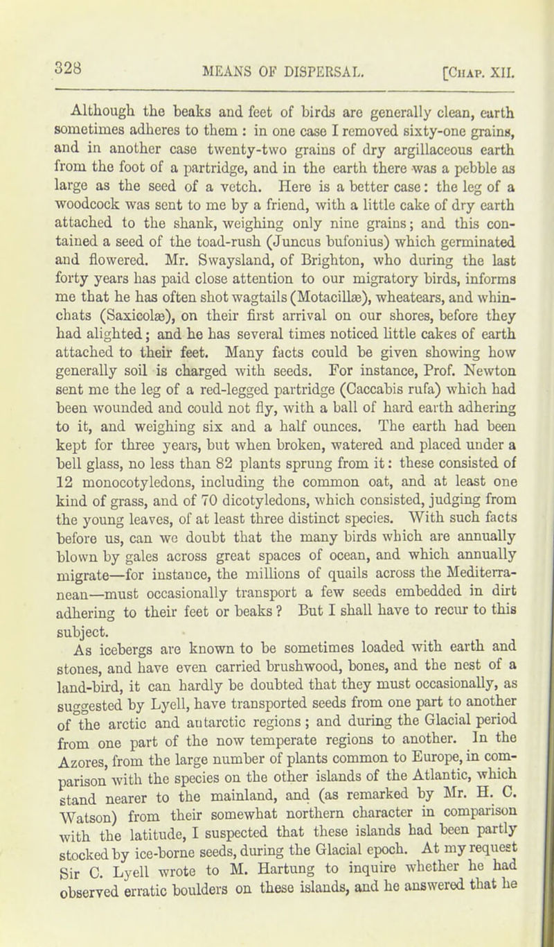 Although the beaks and feet of birds are generally clean, earth sometimes adheres to them: in one case I removed sixty-one grains, and in another case twenty-two grains of dry argillaceous earth from the foot of a partridge, and in the earth there was a pebble as large as the seed of a vetch. Here is a better case: the leg of a woodcock was sent to me by a friend, with a little cake of dry earth attached to the shank, weighing only nine grains; and this con- tained a seed of the toad-rush (Juncus bufonius) which germinated and flowered. Mr. Swaysland, of Brighton, who during the last forty years has paid close attention to our migratory birds, informs me that he has often shot wagtails (Motacilke), wheatears, and whin- chats (Saxicolm), on their first arrival on our shores, before they had alighted; and he has several times noticed little cakes of earth attached to their feet. Many facts could be given showing how generally soil is charged with seeds. For instance, Prof. Newton sent me the leg of a red-legged partridge (Caccabis rufa) which had been wounded and could not fly, with a ball of hard earth adhering to it, and weighing six and a half ounces. The earth had been kept for three years, but when broken, watered and placed under a bell glass, no less than 82 plants sprung from it: these consisted of 12 monocotyledons, including the common oat, and at least one kind of grass, and of 70 dicotyledons, which consisted, judging from the young leaves, of at least three distinct species. With such facts before us, can we doubt that the many birds which are annually blown by gales across great spaces of ocean, and which annually migrate—for instance, the millions of quails across the Mediterra- nean—must occasionally transport a few seeds embedded in dirt adhering to their feet or beaks ? But I shall have to recur to this subject. As icebergs are known to be sometimes loaded with earth and stones, and have even carried brushwood, bones, and the nest of a land-bird, it can hardly be doubted that they must occasionally, as suggested by Lyell, have transported seeds from one part to another of°the arctic and autarctic regions ; and during the Glacial period from one part of the now temperate regions to another. In the Azores, from the large number of plants common to Europe, in com- parison with the species on the other islands of the Atlantic, which stand nearer to the mainland, and (as remarked by Mr. H. C. Watson) from their somewhat northern character in comparison with the latitude, I suspected that these islands had been partly stocked by ice-borne seeds, during the Glacial epoch. At my request Sir C. Lyell wrote to M. Hartung to inquire whether he had observed erratic boulders on these islands, and he answered that he